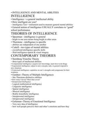 • INTELLIGENCE AND MENTAL ABILITIES
INTELLIGENCE
• Intelligence = a general intellectual ability
• How intelligent are you?
– Intelligence Test = instrument used to measure general mental abilities
• General notion of intelligence USUALLY correlates to “good”
school performance
THEORIES OF INTELLIGENCE
• Spearman - intelligence is general
– bright in one area means being bright in other areas
• Thurstone - intelligence is specific
– abilities are independent of one another
• Cattell - two types of mental abilities
– crystallized intelligence-specific skills
– fluid intelligence-spatial & visual imagery
CONTEMPORARY THEORIES
• Sternberg Triarchic Theory
– three types of intellectual abilities
• Componential intelligence--acquire new knowledge, learn how to do things
• Experiential intelligence--adjust to new concepts, task, in general respond to
new situations
• Contextual intelligence--capitalize on one’s strengths and compensate for their
weakness
• Gardner--Theory of Multiple Intelligences
– like Thurstone-distinctive abilities
• How many? Seven? More than seven?
• Interpersonal Intelligence
– Logical-mathematical intelligence
– Linguistic intelligence
– Spatial intelligence
– Musical intelligence
– Bodily-kinesthetic intelligence
– Interpersonal intelligence
– Intrapersonal intelligence
• Goleman--Theory of Emotional Intelligence
– Very new idea of intelligence
– how well people perceive their and other’s emotions and how they
 