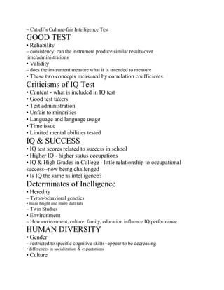 – Cattell’s Culture-fair Intelligence Test
GOOD TEST
• Reliability
– consistency, can the instrument produce similar results over
time/administrations
• Validity
– does the instrument measure what it is intended to measure
• These two concepts measured by correlation coefficients
Criticisms of IQ Test
• Content - what is included in IQ test
• Good test takers
• Test administration
• Unfair to minorities
• Language and language usage
• Time issue
• Limited mental abilities tested
IQ & SUCCESS
• IQ test scores related to success in school
• Higher IQ - higher status occupations
• IQ & High Grades in College - little relationship to occupational
success--now being challenged
• Is IQ the same as intelligence?
Determinates of Inelligence
• Heredity
– Tyron-behavioral genetics
• maze bright and maze dull rats
– Twin Studies
• Environment
– How environment, culture, family, education influence IQ performance
HUMAN DIVERSITY
• Gender
– restricted to specific cognitive skills--appear to be decreasing
• differences in socialization & expectations
• Culture
 