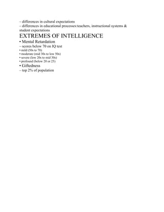 – differences in cultural expectations
– differences in educational processes:teachers, instructional systems &
student expectations
EXTREMES OF INTELLIGENCE
• Mental Retardation
– scores below 70 on IQ test
• mild (50s to 70)
• moderate (mid 30s to low 50s)
• severe (low 20s to mid 30s)
• profound (below 20 or 25)
• Giftedness
– top 2% of population
 