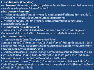 2.  การสัมภาษณ์  ( Interview) การสัมภาษณ์  คือ การสนทนาหรือการพูดโต้ตอบกันอย่างมีจุดมุ่งหมาย เพื่อค้นหาความรู้ ความจริง ตามวัตถุประสงค์ที่กำหนดไว้ล่วงหน้า รูปแบบของการสัมภาษณ์ 1.  การสัมภาษณ์แบบไม่มีโครงสร้าง หมายถึง การสัมภาษณ์ที่ไม่ใช่แบบสัมภาษณ์ คือ ไม่จำเป็นต้องใช้ คำถามที่เหมือนกันหมดกับผู้ถูกสัมภาษณ์ทุกคน 2.  การสัมภาษณ์แบบมีโครงสร้าง หมายถึง การสัมภาษณ์ที่ผู้สัมภาษณ์จะใช้แบบสัมภาษณ์ที่สร้างขึ้นไว้แล้ว 3.  แบบสอบถาม  ( Questionnaire) แบบสอบถามเป็นเครื่องมือชนิดหนึ่งที่นิยมใช้กันมาก โดยเฉพาะการเก็บข้อมูลทางสังคมศาสตร์ ทั้งนี้เพราะเป็นวิธีการที่สะดวก และสามารถใช้วัดได้อย่างกว้างขวาง รูปแบบของแบบสอบถาม 1.  แบบสอบถามชนิดปลายเปิด  ( Open-ended Form) แบบสอบถามชนิดนี้ไม่ได้กำหนดคำตอบไว้ เพื่อเปิดโอกาสให้ผู้ตอบเขียนตอบอย่างอิสระด้วยความคิดของตนเอง แบบสอบถามชนิดนี้ตอบยากและเสียเวลาในการตอบมาก เพราะผู้ตอบจะต้องคิดวิเคราะห์อย่างกว้างขวาง 2.  แบบสอบถามปลายปิด  ( Closed - ended Form) แบบสอบถามชนิดนี้ประกอบ ด้วย ข้อคำถามและตัวเลือก  ( คำตอบ )  ซึ่งตัวเลือกนี้สร้างขึ้นโดยคาดว่าผู้ตอบ สามารถเลือกตอบ ได้ตามความต้องการ แบบสอบถามชนิดปลายปิด แบ่งเป็น  4  แบบ 2.1  แบบตรวจสอบรายการ  ( Checklist)  เป็นการสร้างรายการของข้อคำถามที่เกี่ยวหรือสัมพันธ์กับคุณลักษณะของพฤติกรรม แต่ละรายการจะถูกประเมิน หรือชี้ให้ตอบในแง่ใดแง่หนึ่ง เช่น มี  -  ไม่มี จริง  -  ไม่จริง 