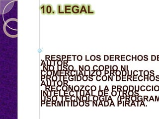 10. LEGAL



. RESPETO LOS DERECHOS DE
AUTOR
.NO USO, NO COPIO NI
COMERCIALIZO PRODUCTOS
PROTEGIDOS CON DERECHOS
AUTOR.
. RECONOZCO LA PRODUCCIO
INTELECTUAL DE OTROS
USO TECNOLOGIA (PROGRAM
PERMITIDOS NADA PIRATA.
 