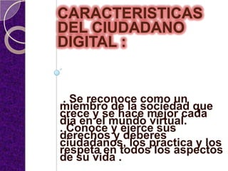 CARACTERISTICAS
DEL CIUDADANO
DIGITAL :


 . Se reconoce como un
miembro de la sociedad que
crece y se hace mejor cada
día en el mundo virtual.
. Conoce y ejerce sus
derechos y deberes
ciudadanos, los practica y los
respeta en todos los aspectos
de su vida .
 