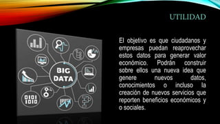UTILIDAD
El objetivo es que ciudadanos y
empresas puedan reaprovechar
estos datos para generar valor
económico. Podrán construir
sobre ellos una nueva idea que
genere nuevos datos,
conocimientos o incluso la
creación de nuevos servicios que
reporten beneficios económicos y
o sociales.
 