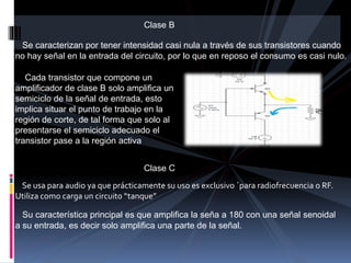Clase B
Se caracterizan por tener intensidad casi nula a través de sus transistores cuando
no hay señal en la entrada del circuito, por lo que en reposo el consumo es casi nulo.
Cada transistor que compone un
amplificador de clase B solo amplifica un
semiciclo de la señal de entrada, esto
implica situar el punto de trabajo en la
región de corte, de tal forma que solo al
presentarse el semiciclo adecuado el
transistor pase a la región activa
Clase C
Se usa para audio ya que prácticamente su uso es exclusivo ´para radiofrecuencia o RF.
Utiliza como carga un circuito “tanque”
Su característica principal es que amplifica la seña a 180 con una señal senoidal
a su entrada, es decir solo amplifica una parte de la señal.
 