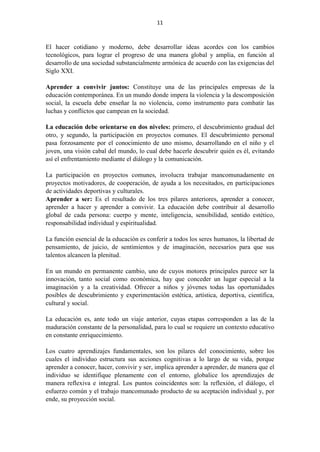 11
El hacer cotidiano y moderno, debe desarrollar ideas acordes con los cambios
tecnológicos, para lograr el progreso de una manera global y amplia, en función al
desarrollo de una sociedad substancialmente armónica de acuerdo con las exigencias del
Siglo XXI.
Aprender a convivir juntos: Constituye una de las principales empresas de la
educación contemporánea. En un mundo donde impera la violencia y la descomposición
social, la escuela debe enseñar la no violencia, como instrumento para combatir las
luchas y conflictos que campean en la sociedad.
La educación debe orientarse en dos niveles: primero, el descubrimiento gradual del
otro, y segundo, la participación en proyectos comunes. El descubrimiento personal
pasa forzosamente por el conocimiento de uno mismo, desarrollando en el niño y el
joven, una visión cabal del mundo, lo cual debe hacerle descubrir quién es él, evitando
así el enfrentamiento mediante el diálogo y la comunicación.
La participación en proyectos comunes, involucra trabajar mancomunadamente en
proyectos motivadores, de cooperación, de ayuda a los necesitados, en participaciones
de actividades deportivas y culturales.
Aprender a ser: Es el resultado de los tres pilares anteriores, aprender a conocer,
aprender a hacer y aprender a convivir. La educación debe contribuir al desarrollo
global de cada persona: cuerpo y mente, inteligencia, sensibilidad, sentido estético,
responsabilidad individual y espiritualidad.
La función esencial de la educación es conferir a todos los seres humanos, la libertad de
pensamiento, de juicio, de sentimientos y de imaginación, necesarios para que sus
talentos alcancen la plenitud.
En un mundo en permanente cambio, uno de cuyos motores principales parece ser la
innovación, tanto social como económica, hay que conceder un lugar especial a la
imaginación y a la creatividad. Ofrecer a niños y jóvenes todas las oportunidades
posibles de descubrimiento y experimentación estética, artística, deportiva, científica,
cultural y social.
La educación es, ante todo un viaje anterior, cuyas etapas corresponden a las de la
maduración constante de la personalidad, para lo cual se requiere un contexto educativo
en constante enriquecimiento.
Los cuatro aprendizajes fundamentales, son los pilares del conocimiento, sobre los
cuales el individuo estructura sus acciones cognitivas a lo largo de su vida, porque
aprender a conocer, hacer, convivir y ser, implica aprender a aprender, de manera que el
individuo se identifique plenamente con el entorno, globalice los aprendizajes de
manera reflexiva e integral. Los puntos coincidentes son: la reflexión, el diálogo, el
esfuerzo común y el trabajo mancomunado producto de su aceptación individual y, por
ende, su proyección social.
 