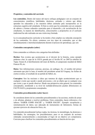 12
Propósitos y contenidos del currículo
Los contenidos. Dentro del marco del nuevo enfoque pedagógico son un conjunto de
conocimientos científicos, habilidades, destrezas, actitudes y valores que deben
aprender los educandos y los maestros deben estimular para incorporarlos en la
estructura cognitiva del estudiante. Si bien es cierto que los contenidos son un conjunto
de saberes o formas culturales esenciales para el desarrollo y de socialización de los
estudiantes, la manera de identificarlos, seleccionarlos y proponerlos en el currículo
tradicional ha sido realizada con una visión muy limitada.
La re-conceptualización curricular se ha tenido a bien ampliar esa reducida concepción
de los contenidos. En efecto, contamos con tres tipos de contenidos, que se dan
simultáneamente e interrelacionadamente durante el proceso de aprendizaje, que son:
Contenidos conceptuales (saber)
Estos contenidos se refieren a tres categorías bien definidas:
Hechos: Son eventos que acontecieron en el devenir de la historia, como ejemplo
podemos citar: la copa de la UEFA ganada por el Sevilla FC en 2007,la rebelión de
Tupac Amaru II, el derribamiento del muro de Berlín, el campeonato mundial de fútbol
Francia 98, etc.
Datos: Son informaciones concisas, precisas, sin ambages. Ej.: el nombre del primer
astronauta que pisó la luna, el nombre del presidente actual de Uruguay, las fechas de
ciertos eventos, el resultado de un partido de fútbol, etc.
Conceptos: Son las nociones o ideas que tenemos de algún acontecimiento que es
cualquier evento que sucede o puede provocarse, y de un objeto que es cualquier cosa
que existe y que se puede observar. Desde una perspectiva más general, los contenidos
conceptuales, atendiendo a su nivel de realidad-abstracción pueden diferenciarse en
FACTUALES y propiamente conceptuales.
Contenidos procedimentales (saber hacer)
Se consideran dentro de los contenidos procedimentales a las acciones, modos de actuar
y de afrontar, plantear y resolver problemas. Estos contenidos, hacen referencia a los
saberes “SABER COMO HACER” y “SABER HACER”. Ejemplo: recopilación y
sistematización de datos; uso adecuado de instrumentos de laboratorio; formas de
ejecutar ejercicios de educación física, etc.
Un contenido procedimental incluye reglas, las técnicas, la metodología, las destrezas o
habilidades, las estrategias, los procedimientos; pues es un conjunto de acciones
ordenadas secuencialmente y encaminadas al logro de un objetivo y/o competencia.
Conviene pues clasificar los contenidos procedimentales en función de tres ejes:
 