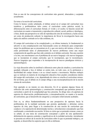 14
Esta es una de las concepciones de currículum más general, abarcadora y aceptada
actualmente.
En torno a la noción del curriculum.
Como lo hemos venido señalando, el debate actual en el campo del curriculum toca
temáticas y problemáticas tales como: el curriculum como práctica social; la
diferenciación entre el curriculum formal, el vivido y el oculto; la función social del
curriculum en cuanto a transmisión y reproducción cultural, social, política e ideológica,
o bien, desde una perspectiva no sólo de reproducción sino de resistencia y lucha social,
así como de producción cultural; la importancia de llevar la investigación hacia una
óptica de análisis centrado en la vida cotidiana, etc.
El campo del curriculum se ha complejizado y, en última instancia, lo fundamental es
advertir si esta complejización está funcionando como un obstáculo para comprender
mejor los problemas que se encuentran en él, y que son motivo del mismo, o bien si se
están permitiendo tanto el planteamiento de nuevos problemas como una mejor
comprensión de aquellos que han sido centrales en el debate curricular. Sea una cuestión
o la otra, nos encontramos con el problema de un nuevo lenguaje o de nuevos lenguajes
que se incorporan al campo curricular, que lo recomponen, que lo reconstituyen.
Nuevos lenguajes que responden a la incorporación de nuevos paradigmas teóricos y
epistemológicos.
La vieja discusión sobre la similitud o diferencia entre plan de estudios y curriculum ha
quedado rebasada y hoy el debate se centra más, en todo caso, en la pertinencia y
factibilidad del campo mismo o en su virtual muerte e inexistencia. Muchos trabajos
que se realizan en materia de investigación educativa bien pueden considerarse dentro
del campo del curriculum, o no, dependiendo de cómo se conciba al curriculum mismo.
De tal forma, que el debate en el campo obliga a una reconceptualización de la noción
misma de curriculum.
Este apartado es un intento en esta dirección. En él se apuntan algunas líneas de
reflexión (de corte epistemológico y construcción conceptual) que permiten pensar al
curriculum a partir de la complejidad que hoy presenta. Se dirige más a la apertura de
aspectos de observación, problematización y conceptualización, en cuanto a la noción
de curriculum, que al desarrollo de categorías y conceptos relativamente acabados.
Esto es, se ubica fundamentalmente en una perspectiva de apertura hacia la
problemática de la realidad curricular que permita aprehender y delimitar ciertos
aspectos de ésta, para llegar a la construcción de una noción de curriculum que
coadyuve a la superación de determinadas teorías y articulaciones conceptuales que han
conformado y constituido esa noción. Si bien es cierto que se pretende avanzar, como ya
se señaló, en una tarea de construcción conceptual a partir de esta aprehensión-
delimitación de aspectos centrales y significativos de la realidad curricular, inicialmente
se presenta un esbozo de la noción de curriculum sobre la que se pretende trabajar y, en
seguida, se desarrollan los aspectos que en ella se delinean.
 