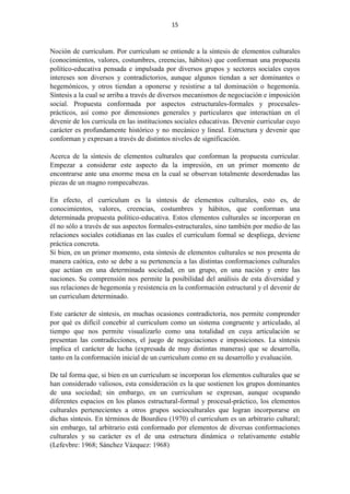 15
Noción de curriculum. Por curriculum se entiende a la síntesis de elementos culturales
(conocimientos, valores, costumbres, creencias, hábitos) que conforman una propuesta
político-educativa pensada e impulsada por diversos grupos y sectores sociales cuyos
intereses son diversos y contradictorios, aunque algunos tiendan a ser dominantes o
hegemónicos, y otros tiendan a oponerse y resistirse a tal dominación o hegemonía.
Síntesis a la cual se arriba a través de diversos mecanismos de negociación e imposición
social. Propuesta conformada por aspectos estructurales-formales y procesales-
prácticos, así como por dimensiones generales y particulares que interactúan en el
devenir de los curricula en las instituciones sociales educativas. Devenir curricular cuyo
carácter es profundamente histórico y no mecánico y lineal. Estructura y devenir que
conforman y expresan a través de distintos niveles de significación.
Acerca de la síntesis de elementos culturales que conforman la propuesta curricular.
Empezar a considerar este aspecto da la impresión, en un primer momento de
encontrarse ante una enorme mesa en la cual se observan totalmente desordenadas las
piezas de un magno rompecabezas.
En efecto, el curriculum es la síntesis de elementos culturales, esto es, de
conocimientos, valores, creencias, costumbres y hábitos, que conforman una
determinada propuesta político-educativa. Estos elementos culturales se incorporan en
él no sólo a través de sus aspectos formales-estructurales, sino también por medio de las
relaciones sociales cotidianas en las cuales el curriculum formal se despliega, deviene
práctica concreta.
Si bien, en un primer momento, esta síntesis de elementos culturales se nos presenta de
manera caótica, esto se debe a su pertenencia a las distintas conformaciones culturales
que actúan en una determinada sociedad, en un grupo, en una nación y entre las
naciones. Su comprensión nos permite la posibilidad del análisis de esta diversidad y
sus relaciones de hegemonía y resistencia en la conformación estructural y el devenir de
un curriculum determinado.
Este carácter de síntesis, en muchas ocasiones contradictoria, nos permite comprender
por qué es difícil concebir al curriculum como un sistema congruente y articulado, al
tiempo que nos permite visualizarlo como una totalidad en cuya articulación se
presentan las contradicciones, el juego de negociaciones e imposiciones. La síntesis
implica el carácter de lucha (expresada de muy distintas maneras) que se desarrolla,
tanto en la conformación inicial de un curriculum como en su desarrollo y evaluación.
De tal forma que, si bien en un curriculum se incorporan los elementos culturales que se
han considerado valiosos, esta consideración es la que sostienen los grupos dominantes
de una sociedad; sin embargo, en un curriculum se expresan, aunque ocupando
diferentes espacios en los planos estructural-formal y procesal-práctico, los elementos
culturales pertenecientes a otros grupos socioculturales que logran incorporarse en
dichas síntesis. En términos de Bourdieu (1970) el curriculum es un arbitrario cultural;
sin embargo, tal arbitrario está conformado por elementos de diversas conformaciones
culturales y su carácter es el de una estructura dinámica o relativamente estable
(Lefevbre: 1968; Sánchez Vázquez: 1968)
 