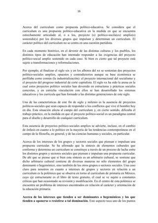 16
Acerca del curriculum como propuesta político-educativa. Se considera que el
curriculum es una propuesta político-educativa en la medida en que se encuentra
estrechamente articulado al, o a los, proyecto (s) político-socila(es) amplio(s)
sostenido(s) por los diversos grupos que impulsan y determinan un curriculum. El
carácter político del curriculum no se centra en una cuestión partidista.
En cada momento histórico, en el devenir de las distintas culturas y los pueblos, los
distintos tipos de educación han intentado responder a las exigencias del proyecto
político-social amplio sostenido en cada caso. Si bien es cierto que tal proyecto está
sujeto a transformaciones y reformulaciones.
Por ejemplo, al finalizar el siglo xix y en los albores del xx se sostenían dos proyectos
político-sociales amplios, opuestos y contradictorios aunque su base económica se
perfilaba como común (la industrialización): el proyecto internacional del socialismo y
el proyecto del progreso industrial de corte capitalista. El siglo xx ha sido la arena en la
cual estos proyectos político sociales han devenido en estructuras y prácticas sociales
concretas, y en estrecha vinculación con ellos se han desarrollado los sistemas
educativos y los curricula que han formado a las distintas generaciones de este siglo.
Una de las características de este fin de siglo y milenio es la ausencia de proyectos
políticos-sociales que sean capaces de responder a los conflictos que vive el hombre hoy
en día. Esta situación afecta al campo del curriculum y, en cierto sentido, dificulta el
trabajo práctico, en la medida en que el proyecto político-social es un paradigma central
para el diseño y desarrollo de cualquier curriculum.
Esta ausencia de proyectos político-sociales amplios se advierte, incluso, en el cambio
de énfasis en cuanto a lo político en la mayoría de las tendencias contemporáneas en el
campo de la filosofía, en general, y de las ciencias humanas y sociales, en particular.
Acerca de los intereses de los grupos y sectores sociales que piensan e impulsan una
propuesta curricular. Se ha afirmado que la síntesis de elementos culturales que
conforma y determina un curriculum se constituye a través de un proceso de lucha entre
los distintos grupos y sectores sociales que piensan e impulsan una propuesta curricular.
De ahí que se piense que si bien esta síntesis es un arbitrario cultural, se sostiene que
dicho arbitrario cultural contiene de diversas maneras no sólo elementos del grupo
dominante o hegemónico, sino también de los otros grupos o sectores sociales. Una caso
claro para nosotros en cuanto a intereses de grupos y sectores en relación a un
curriculum es la polémica que se observa en torno al curriculum de primaria en México,
cuyo eje estructurante es el libro de texto gratuito, el cual se ve sujeto a constantes
críticas que han ocasionado su revisión y modificación. En el centro de esta polémica se
encuentra un problema de intereses encontrados en relación al carácter y orientación de
la educación primaria.
Acerca de los intereses que tienden a ser dominantes o hegemónicos y los que
tienden a oponerse o resistirse a tal dominación. Este aspecto toca uno de los puntos
 