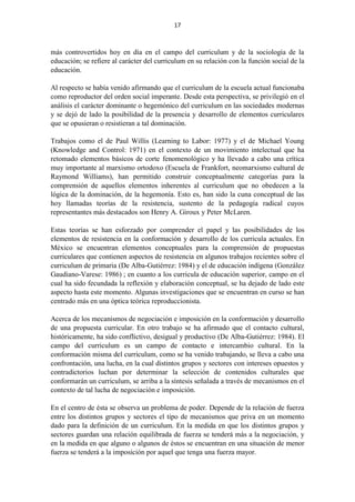 17
más controvertidos hoy en día en el campo del curriculum y de la sociología de la
educación; se refiere al carácter del curriculum en su relación con la función social de la
educación.
Al respecto se había venido afirmando que el curriculum de la escuela actual funcionaba
como reproductor del orden social imperante. Desde esta perspectiva, se privilegió en el
análisis el carácter dominante o hegemónico del curriculum en las sociedades modernas
y se dejó de lado la posibilidad de la presencia y desarrollo de elementos curriculares
que se opusieran o resistieran a tal dominación.
Trabajos como el de Paul Willis (Learning to Labor: 1977) y el de Michael Young
(Knowledge and Control: 1971) en el contexto de un movimiento intelectual que ha
retomado elementos básicos de corte fenomenológico y ha llevado a cabo una crítica
muy importante al marxismo ortodoxo (Escuela de Frankfort, neomarxismo cultural de
Raymond Williams), han permitido construir conceptualmente categorías para la
comprensión de aquellos elementos inherentes al curriculum que no obedecen a la
lógica de la dominación, de la hegemonía. Esto es, han sido la cuna conceptual de las
hoy llamadas teorías de la resistencia, sustento de la pedagogía radical cuyos
representantes más destacados son Henry A. Giroux y Peter McLaren.
Estas teorías se han esforzado por comprender el papel y las posibilidades de los
elementos de resistencia en la conformación y desarrollo de los curricula actuales. En
México se encuentran elementos conceptuales para la comprensión de propuestas
curriculares que contienen aspectos de resistencia en algunos trabajos recientes sobre el
curriculum de primaria (De Alba-Gutiérrez: 1984) y el de educación indígena (González
Gaudiano-Varese: 1986) ; en cuanto a los curricula de educación superior, campo en el
cual ha sido fecundada la reflexión y elaboración conceptual, se ha dejado de lado este
aspecto hasta este momento. Algunas investigaciones que se encuentran en curso se han
centrado más en una óptica teórica reproduccionista.
Acerca de los mecanismos de negociación e imposición en la conformación y desarrollo
de una propuesta curricular. En otro trabajo se ha afirmado que el contacto cultural,
históricamente, ha sido conflictivo, desigual y productivo (De Alba-Gutiérrez: 1984). El
campo del curriculum es un campo de contacto e intercambio cultural. En la
conformación misma del curriculum, como se ha venido trabajando, se lleva a cabo una
confrontación, una lucha, en la cual distintos grupos y sectores con intereses opuestos y
contradictorios luchan por determinar la selección de contenidos culturales que
conformarán un curriculum, se arriba a la síntesis señalada a través de mecanismos en el
contexto de tal lucha de negociación e imposición.
En el centro de ésta se observa un problema de poder. Depende de la relación de fuerza
entre los distintos grupos y sectores el tipo de mecanismos que priva en un momento
dado para la definición de un curriculum. En la medida en que los distintos grupos y
sectores guardan una relación equilibrada de fuerza se tenderá más a la negociación, y
en la medida en que alguno o algunos de éstos se encuentran en una situación de menor
fuerza se tenderá a la imposición por aquel que tenga una fuerza mayor.
 