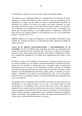 18
El currículum es, entonces, un área en la cual se ejerce y desarrolla el poder.
"Por poder hay que comprender primero la multiplicidad de las relaciones de fuerza
inmanentes y propias del dominio en que se ejercen, y que son constitutivas de su
organización; el juego que por medio de luchas y enfrentamientos incesantes las
transforma, las refuerza, las invierte; los apoyos que dichas relaciones de fuerza
encuentran las unas en las otras, de modo que formen cadena o sistema, o, al contrario,
los corrimientos, las contradicciones que aíslan a unas de otras, las estrategias, por
último, que las toman efectivas, y cuyo dibujo general o cristalización institucional
toma forma en los aparatos estatales en la formulación de la ley, en las hegemonías
sociales". (Foucault: 1976; 174)
Múltiples estudios en el campo de la educación, y del curriculum en particular, se han
centrado en el análisis del ejercicio y el desarrollo del poder; destacan los trabajos de
Apple y de Giroux.
Acerca de los aspectos estructurales-formales y procesalesprácticos de un
curriculum. Uno de los problemas más importantes en cuanto a la compensación del
campo del curriculum ha sido concebirlo sólo a partir de sus aspectos estructurales-
formales, esto es, de las disposiciones oficiales, de los planes y programas de estudio,
de la organización jerárquica de la escuela, de las legislaciones que norman la vida
escolar.
No obstante, como ya se ha señalado, el curriculum no se constituye exclusivamente, ni
de manera prioritaria, por sus aspectos estructurales-formales; el desarrollo procesal-
práctico de un curriculum es fundamental para comprender, tanto su constitución
determinante como su devenir en las instituciones escolares concretas. En múltiples
ocasiones la presencia de elementos de resistencia de un curriculum se observa en estos
aspectos. Las particularidades de cada barrio, región, estado, se expresan con mayor
fluidez y facilidad en los aspectos procesales-prácticos que en los estructurales-
formales. Es más, en múltiples ocasiones se observan contradicciones importantes entre
unos y otros aspectos.
Por ejemplo, en las comunidades rurales de México se festejan diversas fiestas que son
significativas en una región del país y no en otra y que, desde luego, no están
incorporadas en el calendario escolar. De tal forma que se da un alto índice de
ausentismo en la escuela cuando se celebran éstas, pese a que en muchas ocasiones los
maestros imponen severas sanciones. De esta manera, los alumnos, y la comunidad en
general, están incorporando e imponiendo ciertos contenidos culturales que consideran
válidos, afectando la vida cotidiana de la escuela. Los aspectos procesales-prácticos se
refieren, pues, al desarrollo del curriculum, a su devenir.
 