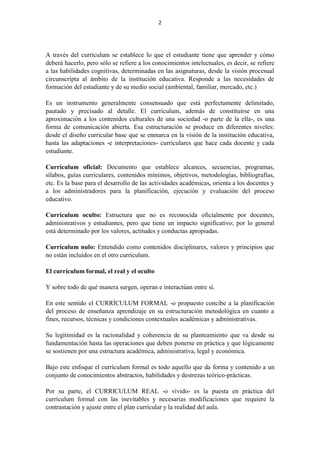 2
A través del currículum se establece lo que el estudiante tiene que aprender y cómo
deberá hacerlo, pero sólo se refiere a los conocimientos intelectuales, es decir, se refiere
a las habilidades cognitivas, determinadas en las asignaturas, desde la visión procesual
circunscripta al ámbito de la institución educativa. Responde a las necesidades de
formación del estudiante y de su medio social (ambiental, familiar, mercado, etc.)
Es un instrumento generalmente consensuado que está perfectamente delimitado,
pautado y precisado al detalle. El currículum, además de constituirse en una
aproximación a los contenidos culturales de una sociedad -o parte de la ella-, es una
forma de comunicación abierta. Esa estructuración se produce en diferentes niveles:
desde el diseño curricular base que se enmarca en la visión de la institución educativa,
hasta las adaptaciones -e interpretaciones- curriculares que hace cada docente y cada
estudiante.
Currículum oficial: Documento que establece alcances, secuencias, programas,
sílabos, guías curriculares, contenidos mínimos, objetivos, metodologías, bibliografías,
etc. Es la base para el desarrollo de las actividades académicas, orienta a los docentes y
a los administradores para la planificación, ejecución y evaluación del proceso
educativo.
Currículum oculto: Estructura que no es reconocida oficialmente por docentes,
administrativos y estudiantes, pero que tiene un impacto significativo; por lo general
está determinado por los valores, actitudes y conductas apropiadas.
Currículum nulo: Entendido como contenidos disciplinares, valores y principios que
no están incluidos en el otro currículum.
El currículum formal, el real y el oculto
Y sobre todo de qué manera surgen, operan e interactúan entre sí.
En este sentido el CURRÍCULUM FORMAL -o propuesto concibe a la planificación
del proceso de enseñanza aprendizaje en su estructuración metodológica en cuanto a
fines, recursos, técnicas y condiciones contextuales académicas y administrativas.
Su legitimidad es la racionalidad y coherencia de su planteamiento que va desde su
fundamentación hasta las operaciones que deben ponerse en práctica y que lógicamente
se sostienen por una estructura académica, administrativa, legal y económica.
Bajo este enfoque el currículum formal es todo aquello que da forma y contenido a un
conjunto de conocimientos abstractos, habilidades y destrezas teórico-prácticas.
Por su parte, el CURRICULUM REAL -o vivido- es la puesta en práctica del
currículum formal con las inevitables y necesarias modificaciones que requiere la
contrastación y ajuste entre el plan curricular y la realidad del aula.
 
