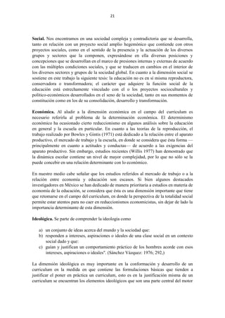 21
Social. Nos encontramos en una sociedad compleja y contradictoria que se desarrolla,
tanto en relación con un proyecto social amplio hegemónico que contiende con otros
proyectos sociales, como en el sentido de la presencia y la actuación de los diversos
grupos y sectores que la componen, expresándose en ella diversas posiciones y
concepciones que se desarrollan en el marco de presiones internas y externas de acuerdo
con las múltiples condiciones sociales, y que se traducen en cambios en el interior de
los diversos sectores y grupos de la sociedad global. En cuanto a la dimensión social se
sostiene en este trabajo la siguiente tesis: la educación no es en sí misma reproductora,
conservadora o transformadora; el carácter que adquiere la función social de la
educación está estrechamente vinculado con el o los proyectos socioculturales y
político-económicos desarrollados en el seno de la sociedad, tanto en sus momentos de
constitución como en los de su consolidación, desarrollo y transformación.
Económica. Al aludir a la dimensión económica en el campo del curriculum es
necesario referirla al problema de la determinación económica. El determinismo
económico ha ocasionado cierto reduccionismo en algunos análisis sobre la educación
en general y la escuela en particular. En cuanto a las teorías de la reproducción, el
trabajo realizado por Bowles y Gintis (1971) está dedicado a la relación entre el aparato
productivo, el mercado de trabajo y la escuela, en donde se considera que ésta forma —
principalmente en cuanto a actitudes y conductas— de acuerdo a las exigencias del
aparato productivo. Sin embargo, estudios recientes (Willis 1977) han demostrado que
la dinámica escolar contiene un nivel de mayor complejidad, por lo que no sólo se la
puede concebir en una relación determinante con lo económico.
En nuestro medio cabe señalar que los estudios referidos al mercado de trabajo o a la
relación entre economía y educación son escasos. Si bien algunos destacados
investigadores en México se han dedicado de manera prioritaria a estudios en materia de
economía de la educación, se considera que ésta es una dimensión importante que tiene
que retomarse en el campo del curriculum, en donde la perspectiva de la totalidad social
permite estar atentos para no caer en reduccionismos economicistas, sin dejar de lado la
importancia determinante de esta dimensión.
Ideológica. Se parte de comprender la ideología como
a) un conjunto de ideas acerca del mundo y la sociedad que:
b) responden a intereses, aspiraciones o ideales de una clase social en un contexto
social dado y que:
c) guían y justifican un comportamiento práctico de los hombres acorde con esos
intereses, aspiraciones o ideales". (Sánchez Vázquez: 1976; 292,)
La dimensión ideológica es muy importante en la conformación y desarrollo de un
curriculum en la medida en que contiene las formulaciones básicas que tienden a
justificar el poner en práctica un curriculum, esto es en la justificación misma de un
curriculum se encuentran los elementos ideológicos que son una parte central del motor
 