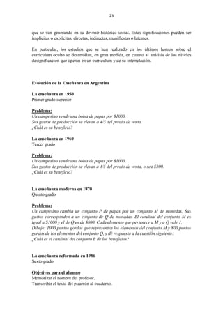 23
que se van generando en su devenir histórico-social. Estas significaciones pueden ser
implícitas o explícitas, directas, indirectas, manifiestas o latentes.
En particular, los estudios que se han realizado en los últimos lustros sobre el
curriculum oculto se desarrollan, en gran medida, en cuanto al análisis de los niveles
designificación que operan en un curriculum y de su interrelación.
Evolución de la Enseñanza en Argentina
La enseñanza en 1950
Primer grado superior
Problema:
Un campesino vende una bolsa de papas por $1000.
Sus gastos de producción se elevan a 4/5 del precio de venta.
¿Cuál es su beneficio?
La enseñanza en 1960
Tercer grado
Problema:
Un campesino vende una bolsa de papas por $1000.
Sus gastos de producción se elevan a 4/5 del precio de venta, o sea $800.
¿Cuál es su beneficio?
La enseñanza moderna en 1970
Quinto grado
Problema:
Un campesino cambia un conjunto P de papas por un conjunto M de monedas. Sus
gastos corresponden a un conjunto de Q de monedas. El cardinal del conjunto M es
igual a $1000 y el de Q es de $800. Cada elemento que pertenece a M y a Q vale 1.
Dibuje: 1000 puntos gordos que representen los elementos del conjunto M y 800 puntos
gordos de los elementos del conjunto Q, y dé respuesta a la cuestión siguiente:
¿Cuál es el cardinal del conjunto B de los beneficios?
La enseñanza reformada en 1986
Sexto grado
Objetivos para el alumno
Memorizar el nombre del profesor.
Transcribir el texto del pizarrón al cuaderno.
 