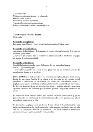 24
Analizar el texto.
Utilizar correctamente la regla y el subrayado.
Diferenciar las palabras.
Seleccionar los datos importantes.
Transferir los conocimientos anteriores.
Recuperar el tiempo perdido con otros objetivos.
Transformación educativa de 1999
Octavo año
Contenidos conceptuales:
Las papas: papas blancas y papas negras; la discriminación. Puré de papas.
Contenidos procedimentales:
Adquisición de habilidades y destrezas para la comprensión de la función de la papa en
el mundo globalizado.
Adquisición de destrezas para la comprensión de la necesidad de flexibilizar las papas
en función de mejorar su calidad.
Contenidos actitudinales:
Sensibilidad y respeto por las papas. Valoración del uso racional de la papa.
- Profe… ¿Qué es una papa?
- Mire señor educando, no sé qué es una papa pero en las próximas jornadas de
actualización docente se lo averiguo.
Hablar de Mediación en la escuela, en los comienzos del siglo XXI , es a mi entender ,
hablar de una nueva función de la misma y los docentes, en un contexto social
cambiante la capacitación de los alumnos y su familia, una educación en valores. E
implica además, como método de enseñanza, la formación para la vida en democracia.
Es hora de impulsar desde los docentes una teoría y práctica educativa que, para
aprender a resolver los conflictos pacíficamente, permita a la palabra retornar de su
exilio.
La mediación no es solo una técnica para resolver conflictos, sino además, y quizás
principalmente, una oportunidad de crecimiento personal y social que se puede aplicar
en cualquier momento de la vida.
Su dimensión pedagógica reside en el paso de una cultura de la confrontación a una
cultura de la comunicación. Puede desarrollar en los alumnos habilidades que van más
allá de la resolución pacífica de conflictos… es decir desarrolla habilidades
comunicacionales, cognitivas, sociales y emocionales.
 