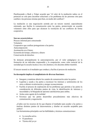25
Parafraseando a Bush y Folger acuerdo que “el valor de la mediación radica en el
potencial no solo para encontrar soluciones a los problemas de las personas sino para
cambiar a las personas mismas para bien, en medio del conflicto”.
La mediación es una negociación asistida por un tercero neutral, especialmente
entrenado, que facilita la comunicación entre las partes, promoviendo un acuerdo
voluntario entre ellos para que alcancen la resolución de sus conflictos de forma
cooperativa.
Son sus características:
Proceso informal pero estructurado
Voluntario
Cooperativo que confiere protagonismo a las partes.
Autocomposición
Acentuación en el futuro
Economía de tiempo, esfuerzos y dinero
Conservación de derechos
Se destacan principalmente la autocomposición, por el valor pedagógico en la
formación de un individuo responsable y la cooperación, como valor esencial de la
sociedad que la escuela inculca a los a los alumnos y los docentes deben trasmitir.
El tercero neutral es el mediador que conduce y facilita el proceso de mediación.
Su desempeño implica el cumplimiento de diversas funciones:
 Inaugura y mantiene abierto los canales de comunicación entre las partes.
 Legitima y ayuda a las partes a reconocer los intereses y sentimientos de los
otros a obtener revalorización y otorgar reconocimiento.
 Facilita el proceso de exploración de los problemas que permita a las partes la
consideración de diferentes puntos de vista, la identificación de intereses y
necesidades y la búsqueda de opciones satisfactorias para ambas.
 Actúa como agente de la realidad
 Favorece que las partes desarrollen procedimientos más efectivos de
comunicación y negociación.
¿Cuáles son los recursos de los que dispone el mediador para ayudar a las partes a
analizar distintos puntos de desavenencias y diseñar un acuerdo aceptable para
ambos?.
Las herramientas principales son las habilidades y técnicas comunicaciones:
 La escucha activa.
 El parafraseo
 Técnica del yo-yo
 