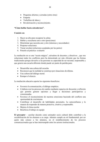 26
 Preguntas abiertas y cerradas (entre otras)
 Empatía
 Torbellino de ideas y
 Revalorización y reconocimiento.
“Cómo hablar hasta entendernos”.
Consiste en:
1. Hacer un alto para recuperar la calma
2. Hablar y escucharse uno a otro (posiciones)
3. Determinar que necesita uno y otro (intereses y necesidades)
4. Proponer soluciones
5. Trazar un plan (soluciones aceptadas por las partes)
6. Ponerlo en práctica- evaluarlo
La mediación no es una “receta mágica”, salvadora de docentes y directivos , que nos
solucionan todos los conflictos pero ha demostrado ser más eficiente que las formas
tradicionales porque devuelve a las personas su capacidad de ser racional, responsable y
que genera una escuela diferente donde puede ser punto de partida para:
 Desarrollar una cultura del escucha
 Reconocer que la realidad se construye por situaciones de dilema.
 Una cultura del diálogo moral.
 Romper el silencio.
La mediación educativa aporta los siguientes beneficios:
 Favorece la comunicación, el diálogo empático.
 Colabora con los procesos de cambio mediante espacios de discusión y reflexión
que permite generar opciones y llegar a decisiones participativas y
consensuadas.
 Favorece el reconocimiento de nuestras emociones haciendo del conflicto una
oportunidad de crecimiento
 Contribuye al desarrollo de habilidades personales. La autoconfianza y la
manera de responder de manera proactiva, creativa y responsable.
 Mejora el clima escolar
 Beneficia el trabajo en equipo
El preceptor – auxiliar docente como animador socio cultural debe contribuir a la
sociabilización de los alumnos a su cargo. Además cumple un rol fundamental, por ser
quién más conoce a los alumnos, en el restablecimiento de los procesos
comunicacionales que se han interrumpido entre los actores institucionales.
 