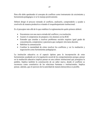 27
Para ello debe aprehender el concepto de conflicto como instrumento de crecimiento y
herramienta pedagógica si se lo maneja positivamente.
Deberá dirigir el proceso mirando al conflicto, analizarlo, comprenderlo y ayudar a
resolverlo de manera productiva evitando el resquebrajamiento institucional.
Es el preceptor más allá de lo que establece la reglamentación quién primero deberá:
 Encontrarse con una nueva mirada del conflicto y su resolución.
 Asumir el compromiso de preparar a los alumnos en las RAC
 Entender que enseñar a resolver problemas sociales requiere igual grado de
concentración, compromiso y paciencia que cualquier otra tarea docente.
 Habilitar la comunicación
 Cambiar la mentalidad de cómo resolver los conflictos y ver la mediación y
negociación como herramientas pedagógicas.
La institución educativa es el espacio óptimo para la incorporación de estas
herramientas ayudando así a la regulación social de los comportamientos porque, pensar
en la mediación educativa implica pensar en una cultura institucional que jerarquiza la
palabra. Implica también la construcción de un saber nuevo, donde el conflicto se
reconozca como constitutivo de las relaciones humanas e institucionales. Implica
pensar, además, que el ejercicio de la autoridad de manera democrática es posible.
 