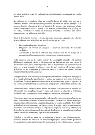 4
trayecto a un niño o joven, los cuales por su misma inmadurez y necesidad, no podrían
hacerlo solos.
Sin embargo, no es cualquier clase de compañía la que él brinda, sino que por el
contrario, presenta características muy peculiares en razón del fin que persigue. Y es
que, por darse en referencia al proceso formativo del alumno, y en un periodo y lugar
trascendentes para su madurez y proyección personal, como es la escuela: puede y por
ello debe, constituirse en fuente de relaciones profundas y amistosas con sentido
educativo entre ese adulto y su protegido.
Desde la Orientación Escolar, es preciso potenciar en dirección educativa tal relación,
proveyéndola de toda la significación plenificante de que sea capaz;
 Otorgándole el carácter intencional
 Dirigiendo tal relación en dirección a favorecer situaciones de encuentro
verdadero,
 Ayudándoles a enfocar el lente con que observan cada día su trabajo, en la
perspectiva del enriquecimiento y mejoramiento mutuo y continuo.
Dicha relación, que es la piedra angular del desempeño educador del auxiliar,
debidamente encauzada desde el Departamento de Orientación con que cuente la
Institución Escolar, es de suma implicancia para el mejoramiento del quehacer escolar,
tanto en lo que respecta al alumno, como lo que concierne al enriquecimiento
profesional de sus preceptores; y finalmente, cuando la Institución escolar, pretende
alcanzar metas realmente educativas:
En lo profesional, en la medida que lo integra mayormente en los objetivos pedagógicos
de la escuela y lo impulsa a profundizar el sentido que su propia tarea tiene, al otorgarle
la misión de favorecer posibilidades educativas a los alumnos de quien él logra ser, tal
vez como nadie en la Institución: compañero, amigo y tutor responsable a la misma vez.
En lo Institucional, dado que puede brindar a través de su acercamiento al alumno, una
información más completa, integral y veraz del mismo, su situación y problemas,
inquietudes, etc.; que puede ser devuelta a padres, directivos, profesores, etc.
Con relación a procurar personas educadas en la escuela, esta propuesta es eficaz porque
centra su cometido en cumplir la tarea más compleja de la escuela; la cual se dirige a
alcanzar metas auténticamente educativas traducidas en valores y actitudes de rectitud y
profundidad tal que inspiran en los jóvenes, ansias de crecer y mejorar continuamente,
buscando a cada momento partir de la singularidad propia de cada uno y sobre su base,
desarrollar la autonomía personal favoreciendo finalmente, la adecuada apertura hacia
los más universales, duraderos y significativos para la vida.
Posibilitar y permitir en todas las circunstancias, el espacio para el acercamiento y
encuentro personal del educador, (en este caso el preceptor) y el educando, que facilite
el conocimiento propio de la interacción, con miras a la inter-subjetividad; y promueva
 