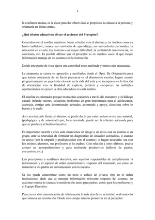 5
la confianza mutua, es la clave para dar efectividad al propósito de educar a la persona y
orientarla en dichas metas.
¿Qué efectos educativos ofrece el accionar del Preceptor?
Generalmente el auxiliar mantiene buena relación con el alumno y en muchos casos es
hasta confidente; conoce sus resultados de aprendizaje, sus antecedentes personales, la
ubicación en el aula, las materias con mayor dificultad, la cantidad de inasistencias, de
sanciones, etc. Es posible afirmar que el preceptor es en muchos casos el que mayor
información maneja de los alumnos en la Institución.
Desde este punto de vista ejerce una autoridad poco analizada y menos aún encauzada.
La propuesta se centra en apoyarlos y auxiliarlos desde el Dpto. De Orientación para
que tomen conciencia de su fuerte presencia en el dinamismo escolar; logren asumir
progresivamente un papel más elevado en la vida del aula y se incorporen en la función
de orientación con la finalidad de explicar, predecir y enriquecer las múltiples
oportunidades de ejercer la obra educadora en cada ámbito.
El auxiliar es orientador porque en muchas ocasiones a través del encuentro y el diálogo
casual: infunde valores, soluciona problemas de gran importancia para el adolescente,
aconseja, corrige ante determinadas actitudes, acompaña y apoya, alecciona sobre lo
bueno y lo malo.
Así caracterizado frente al alumno, se puede decir que entre ambos existe una amistad,
(pedagógica y de autoridad) que, bien orientada, puede ser la relación adecuada para
que se produzca el hecho educativo.
Es importante recurrir a ellos ante situaciones de riesgo o de crisis con un alumno o un
grupo, ante la necesidad de formular un diagnóstico de situación actitudinal, o cuando
su apoyo (por la empatía y predisposición con el alumno) lo hagan necesario, sea con
los mismos alumnos, sus profesores o los padres. Con relación a estos últimos, podría
ejercer un acompañamiento y guía realmente productivos (talleres de padres,
encuentros, etc.)
Los preceptores o auxiliares docentes, son aquellos responsables de cumplimentar la
información y el soporte de orden administrativo respecto del alumnado, así como de
mantener a los padres en comunicación con la escuela.
Se los puede caracterizar como un nexo o enlace de diverso tipo en el orden
institucional, dado que al manejar información relevante respecto del alumno, su
accionar resulta de esencial consideración, tanto para padres, como para los profesores y
el Equipo Directivo.
Pero, no es sólo comunicación de información lo más rico de su actividad, o al menos lo
que interesa en orientación. Desde este campo interesa promover en el preceptor:
 