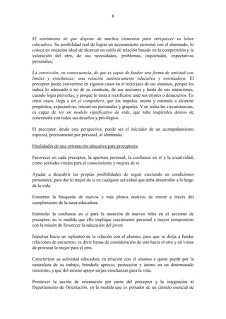 6
El sentimiento de que dispone de muchos elementos para enriquecer su labor
educadora. Su posibilidad real de lograr un acercamiento personal con el alumnado, lo
coloca en situación ideal de alcanzar un estilo de relación basado en la comprensión y la
valoración del otro, de sus necesidades, problemas, inquietudes, expectativas
personales;
La convicción, en consecuencia, de que es capaz de fundar una forma de amistad con
límites y enseñanzas; una relación auténticamente educativa y orientadora. El
preceptor puede convertirse en algunos casos en el recto juez de sus alumnos, porque les
indica lo adecuado o no de su conducta, de sus acciones y hasta de sus intenciones,
cuando logra preverlas; y porque lo insta a rectificarse ante sus errores o desaciertos. En
otros casos, llega a ser el compañero, que los impulsa, anima y estimula a alcanzar
propósitos, expectativas, iniciativas personales y grupales. Y en todas las circunstancias,
es capaz de ser un modelo significativo de vida, que sabe inspirarles deseos de
concretarla con todos sus desafíos y privilegios.
El preceptor, desde esta perspectiva, puede ser el iniciador de un acompañamiento
especial, precisamente por personal, al alumnado.
Finalidades de una orientación educativa para preceptores
Favorecer en cada preceptor, la apertura personal, la confianza en sí y la creatividad,
como actitudes vitales para el conocimiento y mejora de sí.
Ayudar a descubrir las propias posibilidades de seguir creciendo en condiciones
personales, para dar lo mejor de sí en cualquier actividad que deba desarrollar a lo largo
de la vida.
Fomentar la búsqueda de nuevos y más plenos motivos de crecer a través del
cumplimiento de la tarea educadora.
Estimular la confianza en sí para la asunción de nuevos roles en el accionar de
preceptor, en la medida que ello implique crecimiento personal y mayor compromiso
con la misión de favorecer la educación del joven.
Impulsar hacia un replanteo de la relación con el alumno, para que se dirija a fundar
relaciones de encuentro, es decir llenas de consideración de uno hacia el otro y en vistas
de procurar lo mejor para el otro.
Caracterizar su actividad educadora en relación con el alumno a quien puede por la
naturaleza de su trabajo, brindarle aprecio, protección y ánimo en un determinado
momento, y que del mismo apoyo surjan enseñanzas para la vida.
Promover la acción de orientación por parte del preceptor y la integración al
Departamento de Orientación, en la medida que es portador de un cúmulo esencial de
 