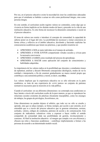 8
Por eso, en el proceso educativo existe la necesidad de crear las condiciones adecuadas
para que el estudiante se habitúe a actuar no sólo como profesional íntegro, sino como
persona íntegra.
En este sentido, el currículum oculto registra valores no contenidos, como algo que se
vivencia en forma implícita en los distinto modos de hacer y proceder en la vida de una
institución educativa. Es otra forma de reconocer la dimensión comunitaria o social en
el proceso educativo.
El tema de valores nos remite e introduce el concepto de comunidad, la capacidad de
saberse poner en el lugar del otro. La posibilidad de reconocer y tomar conciencia en
forma crítica y reflexiva en el ámbito educativo, develando y haciendo explícitas las
consecuencias académicas que tienen sus prácticas, y que pueden resumirse en:
 APRENDER A SER en tanto individuo en el manejo de actitudes.
 APRENDER A VIVIR JUNTOS compartiendo virtudes sociales y cívicas para
la necesaria convivencia.
 APRENDER A SABER como resultado del proceso de aprendizaje.
 APRENDER A HACER como aplicación del conjunto de conocimientos y
habilidades adquiridas.
La importancia de los valores radica en la posibilidad que docentes y estudiantes tienen
de replantear, analizar y discutir libremente concepciones ideológicas, modos de ver la
realidad e interpretarla, a fin de construir gradualmente un marco mental propio que
contribuya a una autonomía política y moral, es decir, una ética.
Los valores implican que la experiencia educativa no es sólo relevante en la parte
académica, se trata de una experiencia de «vivir juntos» un conjunto de patrones
normativos necesarios para la inserción en la vida pública.
Cuando el currículum -en sus diferentes dimensiones- no contempla esas condiciones se
hace latente a través del currículum oculto de la peor manera, ya que se reproducen las
relaciones sociales existentes de prácticas éticamente inaceptables, como los encargos
de trabajos, los grupos de privilegios, favoritismos, etc.
Estas dimensiones no pueden dejarse al arbitrio, que toda vez no sólo se enseña y
aprende, sino que se educa siempre, se forma siempre, por acción o por omisión, en el
entendido que es a través del proceso educativo que se generan estructuras, normas,
actitudes, valores, códigos de conductas, patrones de acción y de comunicación. Este
conjunto de indicadores valorativos viene a expresar o hacer visible el sentido
compartido de comunidad dada sus posibilidades de gestión, involucramiento y
consenso. Al final la institución educativa - al margen que cumpla o no con eficiencia y
eficacia sus roles y funciones académicas – contribuye implícitamente a formar a las
personas de acuerdo a un determinado modelo social.
 