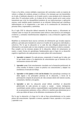 9
Como se ha dicho, existen múltiples expresiones del curriculum oculto en materia de
valores y códigos de conducta, porque se refieren a los mensajes que son transmitidos
en el aula, el ambiente educativo, en el medio social y como producto de la interacción
entre ellos. El currículum oculto, en el plano de los valores, puede servir como correa
transmisora que evite los desequilibrios producto de sus tergiversaciones y aplicación
azarosa, como también puede constituirse en un referente institucional que contribuya
indirectamente en la comprensión y por tanto en la construcción de conciencia de
personas libres, responsables y autónomas.
En el siglo XXI la educación deberá transmitir de forma masiva y eficazmente un
volumen cada vez mayor de conocimientos tanto teóricos como técnicos con estrategias
evolutivas y constantes transformaciones adaptativas a una civilización cognitiva cada
vez mayor.
Redefinir su orientación hacia nuevas corrientes de información que invadan espacios
públicos y privados pero tratando de conservar el rumbo de los proyectos individuales y
colectivos. Por lo que la educación se ve cada día más obligada proporcionar esa
información a un mundo cada vez más complejo y con un dinámica evolutiva constante.
Para cumplir con las misiones propias de la educación, deberá de estructurarse en
cuanto a cuatro formas de aprendizajes fundamentales para el logro de su desarrollo
cognitivo significativo de cada persona (os cuatro pilares del conocimiento)
1. Aprender a conocer: En cada persona, comprender el mundo que le rodea, por
lo que tiende menos a la adquisición de conocimientos que al dominio de los
instrumentos mismos del saber.
2. Aprender a ser: Está estrechamente vinculado con la formación profesional, de
cómo enseñar al alumno a poner en práctica sus conocimientos y adaptar sus
enseñanzas al mercado de trabajo.
3. Aprender a vivir juntos o vivir con los demás: Este aprendizaje constituye sin
duda alguna a las principales premisas de la educación, a través de la
participación conjunta de proyectos de vida comunes dentro del entorno escolar,
comunitario, familiar y de iguales.
4. Aprender a ser: La educación actual deberá contribuir al desarrollo
globalizador de cada persona en cuanto a: cuerpo – mente; inteligencia;
sensibilidad; sentido estético; responsabilidad y espiritualidad individual, dotado
de un pensamiento autónomo, crítico, reflexivo y analítico para determinar por si
solos que deben de hacer en las diferentes circunstancias de la vida.
Por lo que la educación a lo largo de la vida se basa primordialmente en los cuatro
pilares del conocimiento: Aprender a conocer, aprender a hacer, aprender a vivir juntos
y aprender a ser.
 