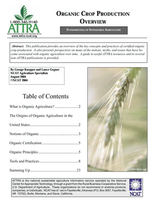 ORGANIC CROP PRODUCTION
OVERVIEW
Abstract: This publication provides an overview of the key concepts and practices of certiﬁed organic
crop production. It also presents perspectives on many of the notions, myths, and issues that have be-
come associated with organic agriculture over time. A guide to useful ATTRA resources and to several
non-ATTRA publications is provided.
FUNDAMENTALS OF SUSTAINABLE AGRICULTURE
By George Kuepper and Lance Gegner
NCAT Agriculture Specialists
August 2004
©NCAT 2004
National Sustainable Agriculture Information Service
www.attra.ncat.org
ATTRA is the national sustainable agriculture information service operated by the National
Center for Appropriate Technology, through a grant from the Rural Business-Cooperative Service,
U.S. Department of Agriculture. These organizations do not recommend or endorse products,
companies, or individuals. NCAT has of ces in Fayetteville,Arkansas (P.O. Box 3657, Fayetteville,
AR 72702), Butte, Montana, and Davis, California.
Table of Contents
What is Organic Agriculture?.........................2
The Origins of Organic Agriculture in the
United States...................................................2
Notions of Organic .........................................3
Organic Certiﬁcation ......................................5
Organic Principles ..........................................5
Tools and Practices.........................................8
Summing Up.................................................23 ©2006 clipart.com
 
