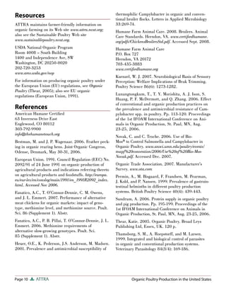 Page 10 ATTRA
Resources
ATTRA maintains farmer-friendly information on
organic farming on its Web site www.attra.ncat.org;
also see the Sustainable Poultry Web site
www.sustainablepoultry.ncat.org.
USDA National Organic Program
Room 4008 – South Building
1400 and Independence Ave, SW
Washington, DC 20250-0020
202-720-3253
www.ams.usda.gov/nop
For information on producing organic poultry under
the European Union (EU) regulations, see Organic
Poultry (Thear, 2005); also see EU organic
regulations (European Union, 1991).
References
American Humane Certiﬁed
63 Inverness Drive East
Englewood, CO 80112
303-792-9900
info@thehumanetouch.org
Bestman, M. and J. P. Wagenaar. 2006. Feather peck-
ing in organic rearing hens. Joint Organic Congress,
Odense, Denmark, May 30-31, 2006.
European Union. 1991. Council Regulation (EEC) No.
2092/91 of 24 June 1991 on organic production of
agricultural products and indications referring thereto
on agricultural products and foodstuffs. http://europa.
eu/eur-lex/en/consleg/main/1991/en_1991R2092_index.
html. Accessed Nov 2006.
Fanatico, A.C., T. O’Connor-Dennie, C. M. Owens,
and J. L. Emmert. 2007. Performance of alternative
meat chickens for organic markets: impact of geno-
type, methionine level, and methionine source. Poult.
Sci. 86 (Supplement 1). Abstr.
Fanatico, A.C., P. B. Pillai, T. O’Connor-Dennie, J. L.
Emmert. 2006. Methionine requirements of
alternative slow-growing genotypes. Poult. Sci.
85 (Supplement 1). Abstr.
Heuer, O.E., K. Pederson, J.S. Anderson, M. Madsen.
2001. Prevalence and antimicrobial susceptibility of
thermophilic Campylobacter in organic and conven-
tional broiler ﬂocks. Letters in Applied Microbiology
33:269-74.
Humane Farm Animal Care. 2008. Broilers. Animal
Care Standards. Herndon, VA. www.certiﬁedhumane.
org/pdfs/ChickensBroilersStd.pdf. Accessed Sept. 2008.
Humane Farm Animal Care
P.O. Box 727
Herndon, VA 20172
703-435-3883
www.certiﬁedhumane.org
Kuenzel, W. J. 2007. Neurobiological Basis of Sensory
Perception: Welfare Implications of Beak Trimming.
Poultry Science 86(6): 1273-1282.
Lunangtongkum, T., T. Y. Morishita, A. J. Ison, S.
Huang, P. F. McDermott, and Q. Zhang. 2006. Effect
of conventional and organic production practices on
the prevalence and antimicrobial resistance of Cam-
pylobacter spp. in poultry. Pp. 113-120. Proceedings
of the 1st IFOAM International Conference on Ani-
mals in Organic Production, St. Paul, MN, Aug.
23-25, 2006.
Novak, C. and C. Troche. 2006. Use of Bio-
Mos® to Control Salmonella and Campylobacter in
Organic Poultry. www.ansci.umn.edu/poultry/events/
mwpf%20convention/2006/Use%20of%20Bio-Mos-
Novak.pdf. Accessed Dec. 2007.
Organic Trade Association. 2007. Manufacturer’s
Survey. www.ota.com
Permin, A., M. Bisgaard, F. Frandsen, M. Pearman,
J. Kold, and P. Nansen. 1999. Prevalence of gastroin-
testinal helminths in different poultry production
systems. British Poultry Science 40(4): 439-443.
Sundrum, A. 2006. Protein supply in organic poultry
and pig production. Pp. 195-199. Proceedings of the
1st IFOAM International Conference on Animals in
Organic Production, St. Paul, MN, Aug. 23-25, 2006.
Thear, Katie. 2005. Organic Poultry. Broad Leys
Publishing Ltd, Essex, UK. 120 p.
Thamsborg, S. M., A. Roepstorff, and M. Larsen.
1999. Integrated and biological control of parasites
in organic and conventional production systems.
Veterinary Parasitology 84(3/4): 169-186.
Organic Poultry Production in the United States
 