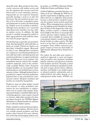 Page 3ATTRAwww.attra.ncat.org
about 20 weeks. Many producers have bios-
ecurity concerns with outdoor access and
use the argument that vaccines need suf-
ﬁcient time to create immunity; however,
long periods are not required. Immunity
generally develops a week or so after the
ﬁrst boost. The last round of vaccines, usu-
ally at 16 to 18 weeks, is intended to main-
tain lasting titers to protect the ﬂock during
lay. Outdoor access is not likely to interfere,
although many producers are concerned
about biosecurity and their vets may order
no outdoor access. In addition, the light
period is carefully managed for pullets to
delay egg production until sufﬁcient matu-
rity exists for proper egg size.
All-slat ﬂooring is generally not permitted.
Some ﬂooring should be solid with litter so
birds can scratch. If birds are likely to eat
their litter, it should be organic. Most poul-
try litter is not. Although litter treatments
are common in conventional production to
lower pH and reduce microbial growth and
ammonia production, in organic production
litter amendments are not as common. Any
amendment must be natural. For example,
synthetic materials, such as the commer-
cially available Poultry Litter Treatment
(sodium bisulﬁte), are not permitted. Some
small producers use hydrated lime to lower
moisture in litter. Although hydrated lime is
permitted in organic livestock production,
hydrated lime is only permitted for exter-
nal pest control. Adequate nestboxes and
perches are needed for laying birds.
Producers must not allow lumber treated
with arsenate or other prohibited sub-
stances for new installations or replace-
ment to be in contact with animals. Exist-
ing treated lumber is handled differently by
certifying agencies; some require removal
or a barrier, while others permit it if it does
not impact livestock. See ATTRA’s Organic
Alternatives to Treated Lumber for informa-
tion on alternate lumber options.
Poultry should be protected from predators,
both indoors and outdoors. Electric fences
can exclude ground predators and keep
poultry where desired. For more informa-
tion on fencing and managing outdoor areas
for poultry, see ATTRA’s Alternative Poultry
Production Systems and Outdoor Access.
Artiﬁcial lighting is permitted but there are
limits on its use. Although the NOP has no
speciﬁc requirements on lighting, many cer-
tiﬁers look for an eight-hour dark period,
because a dark period is needed to main-
tain the immune system and for good bird
welfare. When managing layers and breed-
ers, the lighting period shouldn’t be longer
than 16 hours or the longest day of the year.
Many certiﬁers require a relatively high
level of light in the house to encourage bird
activity and may require windows in order
to provide direct sunlight. In contrast, the
conventional industry usually keeps lights
low for broilers to reduce activity. The light
level is so low that it is difﬁcult to read a
newspaper. Some welfare assurance pro-
grams require at least two footcandles of
light intensity (Humane Farm Animal Care,
2008).
For rodent, ﬂy and other pest control, a
multilevel approach is used and begins
with prevention and sanitation including
habitat reduction and physical exclusion
from facilities and feed. Secondly, control
can include mechanical and physical meth-
ods such as tarps, electric fences, adhesive
and fans; and thirdly it can include natural
or allowed synthetic rodenticides such as
cholecalciferol and sulfur dioxide as an
underground smoke bomb. ATTRA can
Electronet fence to protect birds from predators. Photo by Anne Fanatico, NCAT.
 