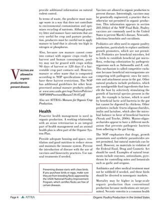 Page 4 ATTRA
provide additional information on natural
rodent control.
In terms of waste, the producer must man-
age waste in a way that does not contribute
to environmental contamination and opti-
mizes recycling of nutrients. Although poul-
try litter and manure have nutrients that are
very useful for crop and pasture produc-
tion, producers must be careful not to apply
manure to land that is already too high in
nitrogen or phosphorus.
Also, because raw manure cannot come
into contact with organic crops ready for
harvest and human consumption, poul-
try may not be grazed with crops within
90 days of harvest or 120 days if a har-
vestable crop part contacts soil. However,
manure or other waste that is composted
according to NOP speciﬁcations does not
have these harvest restrictions. The NOP
has additional guidelines for other heat-
processed animal manure products online
at www.ams.usda.gov/nop/NoticesPolicies/
NOP5006ProcessedManure7-16-07.pdf
Also see ATTRA’s Manures for Organic Crop
Production.
Health
Proactive health management is used in
organic production. A working relationship
with an avian veterinarian is an integral
part of health management and an animal
health plan is often part of the Organic Sys-
tem Plan.
Provide adequate housing and space, ven-
tilation and good nutrition to reduce stress
and maintain the immune system. Prevent
the introduction of disease with the use of
vaccines and biosecurity practices. Use nat-
ural treatments if needed.
Vaccines are allowed in organic production to
prevent disease. Interestingly, vaccines may
be genetically engineered, a practice that is
otherwise not permitted in organic produc-
tion. This information appears in section
205.104(e) of the NOP Final Rule. Poultry
vaccines are commonly used in the United
States to prevent Marek’s disease, Newcastle,
infectious bronchitis and coccidiosis.
Probiotics are often used in organic poultry
production, particularly to replace antibiotic
growth promoters, which are not permit-
ted. Probiotics are beneﬁcial microbes, fed
to birds to establish beneﬁcial gut micro-
ﬂora, reducing colonization by pathogenic
organisms such as Salmonella and E. coli.
This mechanism is called competitive exclu-
sion because beneﬁcial microorganisms are
competing with pathogenic ones for nutri-
ents and attachment areas in the gut. Other
natural products include prebiotics, which
are nondigestible food ingredients that ben-
eﬁt the host by selectively stimulating the
growth of bacterial species present in the
gut. An example is lactose, which is used
by beneﬁcial lactic acid bacteria in the gut
but cannot be digested by chickens. Other
prebiotics include fructo-oligosaccharides,
inulin and lactulose, which alter the micro-
bial balance in favor of beneﬁcial bacteria
(Novak and Troche, 2006). Manno-oligas-
accharides appear to have a different mech-
anism that prevents pathogenic bacteria
from adhering to the gut lining.
The NOP emphasizes that drugs, growth
promotants and synthetic parasiticides are
not permitted, but natural materials can be
used. However, no materials in violation of
the Federal Food, Drug and Cosmetic Act
should be used. Examples of natural treat-
ments include enzymes, antioxidants, pyre-
thrum for controlling mites and botanicals
such as garlic and oregano.
Antibiotics and other medical treatment must
not be withheld if needed, and these birds
should be diverted to nonorganic markets.
Mortality may be higher in large-scale
organic production than conventional
production because medications are not per-
mitted. Necrotic enteritis is a common health
Preventing disease starts with clean birds.
If you purchase birds or eggs, make sure
they are from breeding ﬂocks approved by
the USDA National Poultry Improvement
Program, which certiﬁes ﬂocks are free of
certain diseases.
Organic Poultry Production in the United States
V
accines are
allowed in
organic
production to
prevent disease.
 
