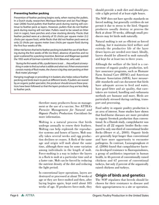 Page 6 ATTRA
therefore many producers focus on manage-
ment or the use of a vaccine. See ATTRA’s
Parasite Management for Natural and
Organic Poultry Production: Coccidiosis for
more information.
Molting is a natural process that birds
undergo annually to renew their feathers.
Molting can help replenish the reproduc-
tive systems and bones of layers. Molt usu-
ally takes several weeks and egg produc-
tion declines or ceases. A ﬂock of the same
age and origin will molt about the same
time, although there may be some variation
among individuals in the length of molt.
Force-molting is a way to induce the layers
in a ﬂock to molt at a particular time and at
a faster rate. Molt can be forced by reducing
the nutrient density of the diet and reducing
the light period.
In conventional layer operations, layers are
destroyed or processed at about 70 weeks of
age or they are force-molted and then, after
laying begins again, kept until about 105
weeks of age. If producers force-molt, they
should provide a molt diet and should pro-
vide a light period of at least eight hours.
The NOP does not have speciﬁc standards on
forced molting, but generally certiﬁers do not
permit it due to stress to the bird. Organic
producers usually destroy or process the
ﬂock at about 70 weeks, although small pro-
ducers may let birds molt naturally.
Natural molting is not as efﬁcient as forced
molting, but it maintains bird welfare and
extends the productive life of the layer
(fewer layers are needed over time). Ideally,
layers should be allowed to molt naturally
and kept for at least two to three years.
Although the welfare of the bird is a cor-
nerstone of organic poultry production, wel-
fare assurance programs, such as Humane
Farm Animal Care (HFAC) and American
Humane Association (AHA), have measur-
able standards and can document that birds
have adequate access to feed and water,
have good litter and air quality, that care-
takers are trained, handling and euthanasia
methods are humane and more. Birds are
particularly stressed during catching, trans-
port and processing.
Food safety in organic poultry production is
an area of interest. Some studies have shown
that food-borne diseases are more prevalent
in organic livestock production than conven-
tional. In a Danish study, campylobacter was
found in all 22 organic broiler ﬂocks com-
pared to only one-third of conventional broiler
ﬂocks (Heuer et al., 2001). Organic birds
are generally kept longer than conventional
and have more opportunity to encounter
pathogens. In contrast, Lunangtongkum et
al. (2006) found that campylobacter bacte-
ria developed resistance to ﬂuoroquinolones,
a group of antibiotics important in human
health, in 46 percent of conventionally raised
chickens and 67 percent of conventional
turkeys, but only 2 percent of the organically
raised chickens and turkeys.
Origin of birds and genetics
The NOP stipulates that breeds should be
chosen for their resistance to disease and
their appropriateness to a site or operation.
Preventing feather pecking
Prevention of feather pecking begins early, when rearing the pullets.
In a Dutch study, researchers Monique Bestman and Jan-Paul Wage-
naar (2006) found pullets that feather peck during rearing will con-
tinue to feather peck as layers. However, pullets that do not feather
peck during rearing will not later. Pullets need to be raised on litter
(not in cages), have perches and a low stocking density. Flocks that
feather pecked were at a density of 35 chicks per square meter (3.2
chicks per square foot), while ﬂocks that did not feather peck were at
only 22 chicks per square meter (two chicks per square foot) during
the ﬁrst four weeks of life.
Otherriskfactorsthatledtofeatherpeckingincludedtheuseofslatﬂoor-
ing during the ﬁrst weeks of life (no litter), absence of perches and no
grain scattered for a pecking incentive. Bestman and Wagenaar quoted
the 1955 work of German scientist Dr. Erich Bäeumer, who said:
“duringtheﬁrstweeksoflife,apulletlearnstoeat…theywillpeckatevery-
thinginordertoﬁndoutwhatisedibleandwhatnot.Iftheirenvironment
consistsmainlyofﬂockmates,thechanceisbigtheystartpeckingattheir
ﬂock mates’ plumage.”
Hanging roughage or providing it in baskets also helps reduce feather
pecking and birds learn to peck at diﬀerent levels. If pullets are reared
by an organic pullet specialist, the producer should ensure these prac-
tices have been followed so that the layers producers buy are less likely
to feather peck.
Organic Poultry Production in the United States
 
