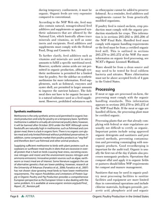 Page 8 ATTRA
during temporary conﬁnement, it must be
organic. Organic feeds are very expensive
compared to conventional.
According to the NOP Web site, feed may
also contain natural, nonagricultural feed
additives and supplements or approved syn-
thetic substances that are allowed by the
National List, which basically allows trace
minerals and vitamins, as well as some
inerts and excipients. Feed additives and
supplements must comply with the Federal
Food, Drug and Cosmetic Act.
To further clarify, feed additives such as
vitamins and minerals are used in micro
amounts to fulﬁll a speciﬁc nutritional need.
However, synthetic amino acids are not per-
mitted in organic production, although syn-
thetic methionine is permitted for a limited
time for poultry. See the sidebar on synthetic
methionine for more information. Feed sup-
plements, such as ﬁshmeal, enzymes and
oyster shell, are permitted in larger amounts
to improve the nutrient balance. The ﬁsh-
meal does not have to be organic because it
is a natural substance used as a feed supple-
ment. However, prohibited substances such
as ethoxyquine cannot be added to preserve
ﬁshmeal. As a reminder, feed additives and
supplements cannot be from genetically
modiﬁed organisms.
If poultry feed is raised on-farm, crop pro-
duction must comply with the organic pro-
duction standards for crops. This informa-
tion is in sections 205-202 to 205.206 of
the NOP Final Rule. Handled feed must
comply with organic handling requirements
or the feed must be from a certiﬁed organic
feed mill. This is outlined in sections
205.270 to 205.272 of the NOP. For more
information on organic feed processing, see
NCAT’s Organic Livestock Workbook.
Water should be from a clean source and
may need to be tested for fecal coliform
bacteria and nitrates. Water chlorination
must not be above accepted levels of 4 ppm
in the United States.
Processing
If meat or eggs are processed on-farm, the
processing must comply with the organic
handling standards. This information
appears in sections 205.270 to 205.272 of
the NOP Final Rule. If the meat or eggs are
handled off-farm, the processing plant must
be certiﬁed organic.
Processing plants that are that already com-
plying with federal or state regulations are
usually not difﬁcult to certify as organic.
Important points include using approved
organic detergents and sanitizers and pest
control methods, preventing contamina-
tion and preventing commingling with non-
organic products. Good recordkeeping is
important for the audit trail. Organic is usu-
ally the ﬁrst run of the day if plants also pro-
cesses nonorganic products. Operations that
compost offal and apply it to organic ﬁelds
or pastures should follow NOP requirements
for compost and manure management.
Sanitizers that may be used in organic poul-
try meat processing facilities to sanitize
facilities and equipment are more limited
than in conventional operations and include
chlorine materials, hydrogen peroxide, per-
acetic acid, phosphoric acid and organic
Organic Poultry Production in the United States
Synthetic methionine
Methionine is the only synthetic amino acid permitted in organic live-
stock production and only for poultry on a temporary basis. Synthetic
methionine is added to virtually all commercial poultry diets; however,
it will be banned after October 2010 under the NOP. Although some
feedstuﬀs are naturally high in methionine, such as ﬁshmeal and corn
gluten meal, there is a lack in organic form. There is no organic corn glu-
ten meal and only limited ﬁshmeal without prohibited preservatives. In
addition, some companies market their poultry products as “veg-fed”
and therefore don’t use ﬁshmeal and other animal products.
Supplying suﬃcient methionine to birds with plant proteins such as
soybeans or sunﬂower meal results in diets that are excessive in over-
all protein that is hard on birds (causing heat stress, excreting exces-
sive nitrogen and more) and the environment (excess nitrogen and
ammonia emissions). Innovative protein sources such as algae, earth-
worm or insect meal are of interest. Some literature suggests the use
of alternative genetics that are lower-yielding; however, research at
the University of Arkansas (Fanatico et al., 2006; Fanatico et al., 2007)
has not shown slow-growing meat birds to have lower methionine
requirements. The report Possibilities and Limitations of Protein Sup-
ply in Organic Poultry and Pig Production provides a comprehensive
European perspective as the European Union is also dealing with the
same problem. It is available at www.organic revision.org/pub/Final_
Report_EC_Revision.pdf.
 