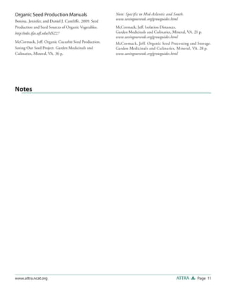 Page 11ATTRAwww.attra.ncat.org
Organic Seed Production Manuals
Bonina, Jennifer, and Daniel J. Cantliffe. 2009. Seed
Production and Seed Sources of Organic Vegetables.
http://edis.ifas.ufl.edu/HS227
McCormack, Jeff. Organic Cucurbit Seed Production.
Saving Our Seed Project. Garden Medicinals and
Culinaries, Mineral, VA. 36 p.
Note: Specific to Mid-Atlantic and South.
www.savingourseeds.org/growguides.html
McCormack, Jeff. Isolation Distances.
Garden Medicinals and Culinaries, Mineral, VA. 21 p.
www.savingourseeds.org/growguides.html
McCormack, Jeff. Organic Seed Processing and Storage.
Garden Medicinals and Culinaries, Mineral, VA. 28 p.
www.savingourseeds.org/growguides.html
Notes
 