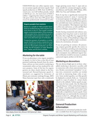 Page 4 ATTRA Organic Pumpkin and Winter Squash Marketing and Production
longer growing season than C. pepo and are
more suitable for commercial organic produc-
tion.(Reiners and Petsoldt, 2009; Delate, 2002,
2003; Van Tine and Verlinden, 2003)
Risk of crop loss is significantly increased for
long-season varieties (C. mixta, C. maxima), due
to increased exposure to drought, pests, and dis-
eases; however, Kabocha and Red Kuri genetics
have provided some insect and disease resistance
for contest pumpkins. These Japanese types have
excellent taste and texture, as well, and Red Kuri
matures in 90 days, unusual for C. maxima.
Besides having ornamental and culinary uses,
pumpkins have long been used as stock feed.
Recently, their rough fiber has suggested their
inclusion in diets of household pets (dogs and
cats) with digestive problems (upon recommen-
dation of a veterinarian, of course).
If you are growing on contract, the process-
ing company generally specifies the variety to
plant—sometimes providing seed and growing
guidelines. On-farm, value-added processing is
rarely attempted, since additional organic han-
dler certification would be necessary to produce
a processed organic product on the farm.
Marketing as decorations
The one obvious bright spot in on-farm, value-
added marketing is decorative cucurbits sold
in connection with a farm entertainment busi-
ness. Besides conventional “pumpkins” in var-
ious sizes, ornamental cucurbits can include
any with an interesting shape, color, or pat-
tern. Some necked squashes, can (like gourds)
be displayed as animals, birds, etc. Gooseneck
squash is a type of cushaw (C. mixta) closely
related to the calabash. Turban squash are pop-
ular items for farm stands. (See the illustrated
“Squash Glossary” of the on-line food magazine
The Nibble, www.thenibble.com/reviews/main/
vegetables/squash-glossary.asp.) Carnival (C. pepo)
is basically a striped form of acorn squash. Giant
Hubbard types are used mainly for ornamental
purposes in the U.S., although they are sold in
cut sections in Caribbean and Central American
food markets.
General Production
Information
Information on conventional production meth-
ods is available from the Cooperative Extension
USDA/NASS does not collect separate statis-
tics on summer squash and winter squash. Total
squash production in 2008, from 42,400 har-
vested acres, was 6.69 million pounds, valued
at $30.50 per cwt., for total return of $204.3
million—suggesting that culinary squashes pro-
vide gross returns more than 30% greater than
returns for predominantly ornamental cucurbits.
Marketing for the table
If you are planning to raise organic pumpkins
or squash, it is best to have a clear idea of your
potential marketing channels from the outset.
Some cultivars are most suited to marketing as
ornamentals; others are best marketed for culi-
nary purposes. Some of the best for organic
growers are those closely related to the fine-
textured and -flavored butternut squash (C.
moschata)—as suggested by University of
Illinois pest resistance rankings.(Grupp, 2005)
Many butternut types have only a moderately
Organic pumpkin farm statistics
Based on a sample of 1460 pumpkin farms
listed on localharvest.org, there may be 75 or
more farms in the U.S. that market certified
organicornamentalpumpkins.Oftheremaining
1,385 pumpkin farms, most advertise use of a
substantially organic production method—or
claim some alternative type of certification.
Prospective growers of pumpkins or winter
squash should try to locate a nearby farm and
make arrangements to visit it. For an in-depth
look at no-till pumpkin production, see “Farm
Profile: No-till Pumpkins at Cedar Meadow
Farm,” below, and the farm’s website.
Sales display, historic farm, Missouri. NCAT photo by K. Adam.
 
