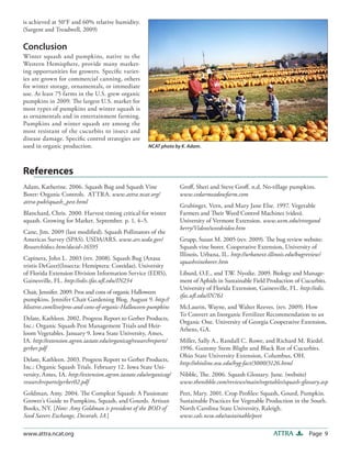 Page 9ATTRAwww.attra.ncat.org
is achieved at 50°F and 60% relative humidity.
(Sargent and Treadwell, 2009)
Conclusion
Winter squash and pumpkins, native to the
Western Hemisphere, provide many market-
ing opportunities for growers. Specific variet-
ies are grown for commercial canning, others
for winter storage, ornamentals, or immediate
use. At least 75 farms in the U.S. grew organic
pumpkins in 2009. The largest U.S. market for
most types of pumpkins and winter squash is
as ornamentals and in entertainment farming.
Pumpkins and winter squash are among the
most resistant of the cucurbits to insect and
disease damage. Specific control strategies are
used in organic production. NCAT photo by K. Adam.
Adam, Katherine. 2006. Squash Bug and Squash Vine
Borer: Organic Controls. ATTRA. www.attra.ncat.org/
attra-pub/squash_pest.html
Blanchard, Chris. 2000. Harvest timing critical for winter
squash. Growing for Market. September. p. 1, 4–5.
Cane, Jim. 2009 (last modified). Squash Pollinators of the
Americas Survey (SPAS). USDA/ARS. www.ars.usda.gov/
Research/docs.htm?docid=16595
Capinera, John L. 2003 (rev. 2008). Squash Bug (Anasa
tristis DeGeer)(Insecta: Hemiptera: Coreidae). University
of Florida Extension Division Information Service (EDIS),
Gainesville, FL. http://edis.ifas.ufl.edu/IN234
Chait, Jennifer. 2009. Pros and cons of organic Halloween
pumpkins. Jennifer Chait Gardening Blog. August 9. http://
blisstree.com/live/pros-and-cons-of-organic-Halloween-pumpkins
Delate, Kathleen. 2002. Progress Report to Gerber Products,
Inc.: Organic Squash Pest Management Trials and Heir-
loom Vegetables. January 9. Iowa State University, Ames,
IA. http://extension.agron.iastate.edu/organicag/researchreports/
gerber.pdf
Delate, Kathleen. 2003. Progress Report to Gerber Products,
Inc.: Organic Squash Trials. February 12. Iowa State Uni-
versity, Ames, IA. http://extension.agron.iastate.edu/organicag/
researchreports/gerber02.pdf
Goldman, Amy. 2004. The Compleat Squash: A Passionate
Grower’s Guide to Pumpkins, Squash, and Gourds. Artisan
Books, NY. [Note: Amy Goldman is president of the BOD of
Seed Savers Exchange, Decorah, IA.]
Groff, Sheri and Steve Groff. n.d. No-tillage pumpkins.
www.cedarmeadowfarm.com
Grubinger, Vern, and Mary Jane Else. 1997. Vegetable
Farmers and Their Weed Control Machines (video).
University of Vermont Extension. www.uvm.edu/vtvegand
berry/Videos/weedvideo.htm
Grupp, Susan M. 2005 (rev. 2009). The bug review website:
Squash vine borer. Cooperative Extension, University of
Illinois, Urbana, IL. http://urbanext.illinois.edu/bugreview/
squashvineborer.htm
Liburd, O.E., and T.W. Nyoike. 2009. Biology and Manage-
ment of Aphids in Sustainable Field Production of Cucurbits.
University of Florida Extension, Gainesville, FL. http://edis.
ifas.ufl.edu/IN761
McLaurin, Wayne, and Walter Reeves. (rev. 2009). How
To Convert an Inorganic Fertilizer Recommendation to an
Organic One. University of Georgia Cooperative Extension,
Athens, GA.
Miller, Sally A., Randall C. Rowe, and Richard M. Riedel.
1996. Gummy Stem Blight and Black Rot of Cucurbits.
Ohio State University Extension, Columbus, OH.
http://ohioline.osu.edu/hyg-fact/3000/3126.html
Nibble, The. 2006. Squash Glossary. June. (website)
www.thenibble.com/reviews/main/vegetables/squash-glossary.asp
Peet, Mary. 2001. Crop Profiles: Squash, Gourd, Pumpkin.
Sustainable Practices for Vegetable Production in the South.
North Carolina State University, Raleigh.
www.cals.ncsu.edu/sustainable/peet
References
 