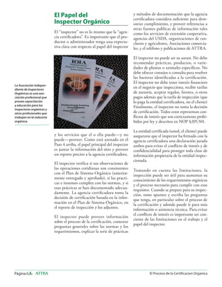 Página 6 ATTRA El Proceso de la Certiﬁcacion Organica
El Papel del
Inspector Orgánico
El “inspector” no es lo mismo que la “agen-
cia certiﬁcadora”. Es importante que el pro-
ductor o administrador tenga una expecta-
tiva clara con respecto al papel del inspector
y los servicios que el o ella puede—y no
puede—proveer. Como está anotado en el
Paso 4 arriba, el papel principal del inspector
es juntar la información del sitio y proveer
un reporte preciso a la agencia certiﬁcadora.
El inspector veriﬁca si sus observaciones de
las operaciones cotidianas son consistentes
con el Plan de Sistema Orgánico (anterior-
mente entregado y aprobado), si las practi-
cas e insumos cumplen con las normas, y si
esas prácticas se han documentado adecua-
damente. La agencia certiﬁcadora toma la
decisión de certiﬁcación basada en la infor-
mación en el Plan de Sistema Orgánico, en
el reporte de inspección y los adjuntos.
El inspector puede proveer información
sobre el proceso de la certiﬁcación, contestar
preguntas generales sobre las normas y los
requerimientos, explicar la serie de prácticas
y métodos de documentación que la agencia
certiﬁcadora considera suﬁciente para dem-
ostrar cumplimiento, y proveer referencias a
otras fuentes publicas de información tales
como los servicios de extensión cooperativa,
agencias del USDA, organizaciones de ran-
cheros y agricultores, Asociaciones comercia-
les, y el teléfono y publicaciones de ATTRA.
El inspector no puede ser su asesor. No debe
recomendar prácticas, productos, o varie-
dades de plantas o animales especíﬁcos. No
debe ofrecer consejos o consulta para resolver
las barreras identiﬁcadas a la certiﬁcación.
El inspector no debe tener interés ﬁnanciero
en el negocio que inspecciona, recibir tarifas
de asesoría, aceptar regalos, favores, o otros
pagos además que la tarifa de inspección (que
lo paga la entidad certiﬁcadora, no el cliente)
Finalmente, el inspector no toma la decisión
de certiﬁcación. Todos estos representan con-
ﬂictos de interés que son estrictamente prohi-
bidos por ley y descritos en NOP §205.501.
La entidad certiﬁcada (usted, el cliente) puede
asegurarse que el inspector ha ﬁrmado con la
agencia certiﬁcadora una declaración jurada
ambos para evitar el conﬂicto de interés y de
conﬁdencialidad para proteger toda clase de
información propietaria de la entidad inspec-
cionada.
Tomando en cuenta las limitaciones, la
inspección puede ser útil para aumentar su
conocimiento de los requerimientos orgánicos
y el proceso necesario para cumplir con esos
requisitos. Cuando se prepare para su inspec-
ción, tome apuntes y escriba las preguntas
que tenga, en particular sobre el proceso de
la certiﬁcación y adonde puede ir para más
información o asistencia técnica. Para evitar
el conﬂicto de interés es importante ser con-
ciente de las limitaciones en el trabajo y el
papel del inspector.
La Asociación Indepen-
diente de Inspectores
Orgánicos es una aso-
ciación profesional que
provee capacitación
y educación para los
inspectores orgánicos y
otros profesionales que
trabajan en la industria
orgánica.
 