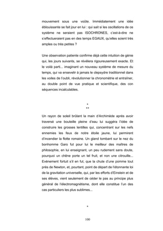 100
mouvement sous une voûte. Immédiatement une idée
éblouissante se fait jour en lui : qui sait si les oscillations de ce
système ne seraient pas ISOCHRONES, c’est-à-dire ne
s’effectueraient pas en des temps EGAUX, qu’elles soient très
amples ou très petites ?
Une observation patiente confirme déjà cette intuition de génie
qui, les jours suivants, se révélera rigoureusement exacte. Et
le voilà parti... imaginant un nouveau système de mesure du
temps, qui va ensevelir à jamais le clepsydre traditionnel dans
les voiles de l’oubli, révolutionner la chronométrie et entraîner,
au double point de vue pratique et scientifique, des con
séquences incalculables.
*
**
Un rayon de soleil brûlant la main d’Archimède après avoir
traversé une bouteille pleine d’eau lui suggéra l’idée de
construire les grosses lentilles qui, concentrant sur les nefs
ennemies les feux de notre étoile jaune, lui permirent
d’incendier la flotte romaine. Un gland tombant sur le nez du
bonhomme Garo fut pour lui le meilleur des maîtres de
philosophie, en lui enseignant, un peu rudement sans doute,
pourquoi un chêne porte un tel fruit, et non une citrouille...
Evénement fortuit s’il en fut, que la chute d’une pomme tout
près de Newton, et, pourtant, point de départ de l’étonnante loi
de la gravitation universelle, qui, par les efforts d’Einstein et de
ses élèves, vient seulement de céder le pas au principe plus
général de l’électromagnétisme, dont elle constitue l’un des
cas particuliers les plus sublimes...
*
 