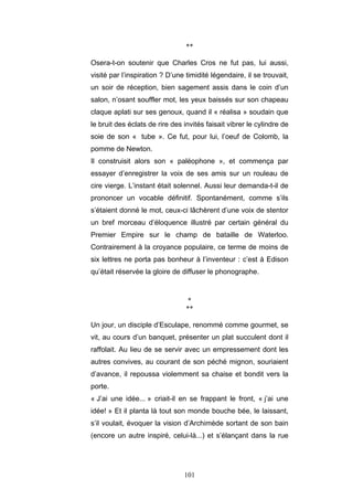101
**
Osera-t-on soutenir que Charles Cros ne fut pas, lui aussi,
visité par l’inspiration ? D’une timidité légendaire, il se trouvait,
un soir de réception, bien sagement assis dans le coin d’un
salon, n’osant souffler mot, les yeux baissés sur son chapeau
claque aplati sur ses genoux, quand il « réalisa » soudain que
le bruit des éclats de rire des invités faisait vibrer le cylindre de
soie de son « tube ». Ce fut, pour lui, l’oeuf de Colomb, la
pomme de Newton.
Il construisit alors son « paléophone », et commença par
essayer d’enregistrer la voix de ses amis sur un rouleau de
cire vierge. L’instant était solennel. Aussi leur demanda-t-il de
prononcer un vocable définitif. Spontanément, comme s’ils
s’étaient donné le mot, ceux-ci lâchèrent d’une voix de stentor
un bref morceau d’éloquence illustré par certain général du
Premier Empire sur le champ de bataille de Waterloo.
Contrairement à la croyance populaire, ce terme de moins de
six lettres ne porta pas bonheur à l’inventeur : c’est à Edison
qu’était réservée la gloire de diffuser le phonographe.
*
**
Un jour, un disciple d’Esculape, renommé comme gourmet, se
vit, au cours d’un banquet, présenter un plat succulent dont il
raffolait. Au lieu de se servir avec un empressement dont les
autres convives, au courant de son péché mignon, souriaient
d’avance, il repoussa violemment sa chaise et bondit vers la
porte.
« J’ai une idée... » criait-il en se frappant le front, « j’ai une
idée! » Et il planta là tout son monde bouche bée, le laissant,
s’il voulait, évoquer la vision d’Archimède sortant de son bain
(encore un autre inspiré, celui-là...) et s’élançant dans la rue
 