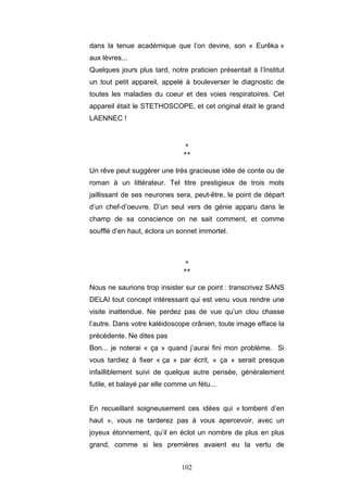 102
dans la tenue académique que l’on devine, son « Eurêka »
aux lèvres...
Quelques jours plus tard, notre praticien présentait à l’Institut
un tout petit appareil, appelé à bouleverser le diagnostic de
toutes les maladies du coeur et des voies respiratoires. Cet
appareil était le STETHOSCOPE, et cet original était le grand
LAENNEC !
*
**
Un rêve peut suggérer une très gracieuse idée de conte ou de
roman à un littérateur. Tel titre prestigieux de trois mots
jaillissant de ses neurones sera, peut-être, le point de départ
d’un chef-d’oeuvre. D’un seul vers de génie apparu dans le
champ de sa conscience on ne sait comment, et comme
soufflé d’en haut, éclora un sonnet immortel.
*
**
Nous ne saurions trop insister sur ce point : transcrivez SANS
DELAI tout concept intéressant qui est venu vous rendre une
visite inattendue. Ne perdez pas de vue qu’un clou chasse
l’autre. Dans votre kaléidoscope crânien, toute image efface la
précédente. Ne dites pas
Bon... je noterai « ça » quand j’aurai fini mon problème. Si
vous tardiez à fixer « ça » par écrit, « ça » serait presque
infailliblement suivi de quelque autre pensée, généralement
futile, et balayé par elle comme un fétu...
En recueillant soigneusement ces idées qui « tombent d’en
haut », vous ne tarderez pas à vous apercevoir, avec un
joyeux étonnement, qu’il en éclot un nombre de plus en plus
grand, comme si les premières avaient eu la vertu de
 