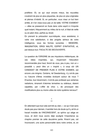 103
proliférer. Et, ce qui vaut encore mieux, les nouvelles
s’avèrent de plus en plus piquantes, de plus en plus originales
et pleines d’intérêt. Si, en particulier, vous visez un but bien
arrêté, et n’en visez-vous pas un de taille: VOTRE EXAMEN?
— elles se presseront en foule dans votre esprit à n’importe
quel instant, fréquemment au milieu de la nuit, à l’état de veille
ou en plein rêve, parfois au réveil.
En prenant la précaution sus-indiquée, vous assisterez, à
votre vive satisfaction, à des progrès sérieux de votre
intelligence, sous les formes suivantes : MEMOIRE,
IMAGINATION, ORIGI NALITE, ESPRIT D’INITIATIVE, et,
par-dessus tout. FACULTE DE DECOUVERTE.
La question de l’ORIGINE de ces impulsions météoriques, de
ces idées inopinées, qui, moyennant l’éducation
recommandée plus haut, feront de vous, peu à peu, non un «
possédé », peut- être un « inspiré », à coup sûr UN
CANDIDAT DE PREMIER PLAN A VOTRE EXAMEN, est
encore une énigme. Certains, tel Swedenborg, n’y ont-ils pas
vu l’oeuvre d’êtres invisibles évoluant autour de nous ?
D’autres, tout récemment, n’ont-ils pas professé que certaines
radiations, émanant d’atomes terrestres ou sidéraux, étaient
capables, par « effet de choc », de provoquer des
modifications plus ou moins utiles de notre système nerveux?
*
**
En attendant que tout cela soit tiré au clair,— ce qui n’est sans
doute pas pour demain, il semble hors de doute qu’il y ait là un
travail invisible de l’INCONSCIENT, ce sphinx qui siège en
nous, et dont nous avons déjà souligné l’importance au
chapitre premier de cette deuxième partie. N’est-il pas, cet
Inconscient, une autre personnalité dans notre ombre, et, en
 