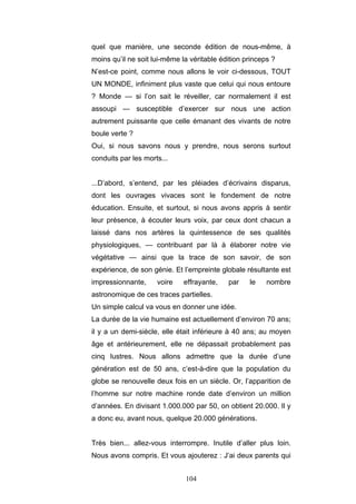 104
quel que manière, une seconde édition de nous-même, à
moins qu’il ne soit lui-même la véritable édition princeps ?
N’est-ce point, comme nous allons le voir ci-dessous, TOUT
UN MONDE, infiniment plus vaste que celui qui nous entoure
? Monde — si l’on sait le réveiller, car normalement il est
assoupi — susceptible d’exercer sur nous une action
autrement puissante que celle émanant des vivants de notre
boule verte ?
Oui, si nous savons nous y prendre, nous serons surtout
conduits par les morts...
...D’abord, s’entend, par les pléiades d’écrivains disparus,
dont les ouvrages vivaces sont le fondement de notre
éducation. Ensuite, et surtout, si nous avons appris à sentir
leur présence, à écouter leurs voix, par ceux dont chacun a
laissé dans nos artères la quintessence de ses qualités
physiologiques, — contribuant par là à élaborer notre vie
végétative — ainsi que la trace de son savoir, de son
expérience, de son génie. Et l’empreinte globale résultante est
impressionnante, voire effrayante, par le nombre
astronomique de ces traces partielles.
Un simple calcul va vous en donner une idée.
La durée de la vie humaine est actuellement d’environ 70 ans;
il y a un demi-siècle, elle était inférieure à 40 ans; au moyen
âge et antérieurement, elle ne dépassait probablement pas
cinq lustres. Nous allons admettre que la durée d’une
génération est de 50 ans, c’est-à-dire que la population du
globe se renouvelle deux fois en un siècle. Or, l’apparition de
l’homme sur notre machine ronde date d’environ un million
d’années. En divisant 1.000.000 par 50, on obtient 20.000. Il y
a donc eu, avant nous, quelque 20.000 générations.
Très bien... allez-vous interrompre. Inutile d’aller plus loin.
Nous avons compris. Et vous ajouterez : J’ai deux parents qui
 