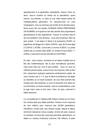 105
appartiennent à la génération précédente; chacun d’eux en
deux; ceux-ci vivaient au temps de la pénultième, ayant
chacun, eux-mêmes, un père et une mère faisant partie de
l’antépénultième génération. Or, lancerez-vous en vous
rengorgeant, nous ne sommes pas tombé de la dernière pluie,
Nous avons fait nos études, PUISQUE NOUS PREPARONS
UN EXAMEN, et n’ignorons rien des secrets des progressions
géométriques et des logarithmes. Trouver le nombre total N
de nos ancêtres? vous écrierez - vous avec emphase. Rien de
plus simple : il est égal à 2 élevé à la puissance 20.000. Le
logarithme de Briggs de 2 étant 0,30103, celui de N sera égal
à 0,30103 x 20.000, c’est-à-dire à environ 6.020,6. La partie
entière de ce nombre étant 6020, le nombre N aura 6020 + 1
chiffres, c’est-à-dire environ SIX MILLE CHIFFRES.
Et voilà.., cher Lecteur, comment on se laisse mystifier par la
fée des mathématiques, fée la plus merveilleuse peut-être,
mais aussi trop sou vent la plus perfide... Vous ne vous en
méfierez jamais assez, surtout le jour de l’examen. Elle se fera
fort, moyennant quelques sophismes extrêmement subtils, de
vous montrer que 2 = 0, que la demi-circonférence est égale
au diamètre, et, en toute occasion, de vous faire prendre des
vessies pour des lanternes, si vous ne lamentez à la raison en
la confrontant, en toute occasion, avec la vraisemblance, avec
le juge ment, avec le bon sens. Voici, en gros, comment il
fallait raisonner :
Il y a actuellement 2 milliards 500 millions d’âmes sur la Terre.
Ce nombre était plus faible autrefois. Partons d’une moyenne
de cent millions pour chacune des 20.000 générations.
Admettons, d’autre part, que chaque couple, depuis le début,
ait donné naissance à deux couples, et ainsi de suite, toujours
en doublant. Au bout des vingt sept premières générations, on
atteint un nombre d’individus d’environ 100 millions. A partir
 