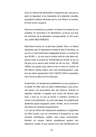 106
de là, le volume des générations n’augmente plus, tant joue à
plein ce régulateur la loi implacable de la sélection naturelle,
populations entières décimées par le virus filtrant, le microbe,
le froid, la faim, la guerre.
Revenons maintenant au présent, et faisons le compte de nos
ancêtres. En remontant à 27 générations, je trouve que tous
les membres de la génération correspondante, la 27e avant
moi, SONT MES PARENTS.
Remontons encore on ne peut plus doubler. Donc, en faisant
abstraction des 27 générations initiales et des 27 dernières, ce
qui fait un total absolument négligeable devant un nombre tel
que 20.000 —, je vois que le nombre total de mes pères est,
grosso modo, le produit de 100.000.000 par 20.000, ce qui ne
fait plus qu’un pauvre petit nombre de rien du tout... TREIZE
chiffres une goutte d’eau dans la mer en face du nombre de
SIX MILLE chiffres obtenu plus haut frauduleusement, mais
tout de même représentant HUIT CENTS FOIS la population
de la Terre au début de l’ère atomique.
Evidemment, ce résultat est probablement un peu supérieur à
la réalité. En effet, dans ce calcul mathématique, nous avons,
soit ignoré, soit sous-estimé bien des facteurs. D’abord, la
sélection naturelle, à laquelle nous avons fait allusion plus
haut, a bien pu ne pas se borner à maintenir constant le
niveau d’une génération. Au cours des âges, de mystérieuses
épidémies grippe espagnole, peste, choléra, ont pu minimiser
des séries de centaines de générations.
Il en est de même des cataclysmes postérieurs à l’apparition
de l’être humain, que l’on commence à soupçonner sur des
données scientifiques subtiles mais assez concordantes.
Nombre de volcans éteints actuellement gardent leur
éloquence muette. Et que savons-nous des tremblements de
 