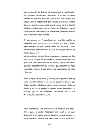 107
terre du passé? Le Déluge fut évidemment la manifestation
d’un accident terriblement destructeur. Il en est de même
pendant les dernières époques GLACIERES. N’a-t-on pas, par
ailleurs, trouvé récemment des fossiles d’animaux pétrifiés
dans des positions anormales, ayant encore dans la bouche
de l’herbe qu’ils étaient en train de brouter ? N’ont-ils pas été
foudroyés par une catastrophe instantanée, peut- être le choc
d’un astre contre notre planète ?
Et que penser de l’engloutissement peut-être rapide de
l’Atlantide, sans mentionner le continent qui, aux premiers
âges, occupait la plus grande partie du Pacifique : deux
effondrements remontant tout au plus à quelques dizaines de
milliers d’années ?
Même en tenant compte de ces inconnues, vous pouvez être
sûrs que le nombre de nos ancêtres demeure infiniment plus
grand que celui des habitants du monde, à plus forte raison
que celui du petit nombre de cerveaux qui, croisant dans notre
entourage, seraient à peu près seuls susceptibles de nous
influencer.
Ainsi, si nous savons nous y prendre, nous pourrons tirer de
notre « gouffre intérieur » un secours autrement efficace que
de la « société », et aboutir à la conclusion suivante : Celui qui
détient le secret de secouer la torpeur de son inconscient, et
d’utiliser par là les immenses ressources de sa VIE
INTERIEURE, celui-là IRA LOIN.
*
**
Voici, maintenant, une explication plus simpliste des faits :
Après qu’on a cessé d’appliquer son esprit à un sujet
déterminé, il se produit encore dans les centres nerveux, et
d’une manière continue, une élaboration inconsciente de la
 