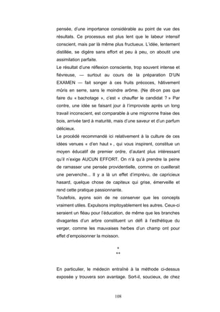 108
pensée, d’une importance considérable au point de vue des
résultats. Ce processus est plus lent que le labeur intensif
conscient, mais par là même plus fructueux. L’idée, lentement
distillée, se digère sans effort et peu à peu, on aboutit une
assimilation parfaite.
Le résultat d’une réflexion consciente, trop souvent intense et
fiévreuse, — surtout au cours de la préparation D’UN
EXAMEN — fait songer à ces fruits précoces, hâtivement
mûris en serre, sans le moindre arôme. (Ne dit-on pas que
faire du « bachotage », c’est « chauffer le candidat ? » Par
contre, une idée se faisant jour à I’improviste après un long
travail inconscient, est comparable à une mignonne fraise des
bois, arrivée tard à maturité, mais d’une saveur et d’un parfum
délicieux.
Le procédé recommandé ici relativement à la culture de ces
idées venues « d’en haut » , qui vous inspirent, constitue un
moyen éducatif de premier ordre, d’autant plus intéressant
qu’il n’exige AUCUN EFFORT. On n’à qu’à prendre la peine
de ramasser une pensée providentielle, comme on cueillerait
une pervenche... Il y a là un effet d’imprévu, de capricieux
hasard, quelque chose de capiteux qui grise, émerveille et
rend cette pratique passionnante.
Toutefois, ayons soin de ne conserver que les concepts
vraiment utiles. Expulsons impitoyablement les autres. Ceux-ci
seraient un fléau pour l’éducation, de même que les branches
divagantes d’un arbre constituent un défi à l’esthétique du
verger, comme les mauvaises herbes d’un champ ont pour
effet d’empoisonner la moisson.
*
**
En particulier, le médecin entraîné à la méthode ci-dessus
exposée y trouvera son avantage. Sort-il, soucieux, de chez
 