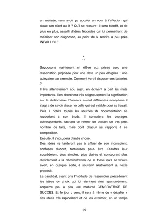 109
un malade, sans avoir pu accoler un nom à l’affection qui
cloue son client au lit ? Qu’il se rassure : il sera bientôt, et de
plus en plus, assailli d’idées fécondes qui lui permettront de
maîtriser son diagnostic, au point de le rendre à peu près
INFAILLIBLE.
*
**
Supposons maintenant un élève aux prises avec une
dissertation proposée pour une date un peu éloignée : une
quinzaine par exemple. Comment va-t-il disposer ses batteries
?
Il lira attentivement sou sujet, en écrivant à part les mots
importants. Il en cherchera très soigneusement la signification
sur le dictionnaire. Plusieurs auront différentes acceptions il
s’agira de savoir discerner celle qui est valable pour ce travail.
Puis il notera toutes les sources de documentation se
rapportant à son étude. II consultera les ouvrages
correspondants, tachant de retenir de chacun un très petit
nombre de faits, mais dont chacun se rapporte à sa
composition.
Ensuite, il s’occupera d’autre chose.
Des idées ne tarderont pas à affluer de son inconscient,
confuses d’abord, tortueuses peut- être. D’autres leur
succéderont, plus simples, plus claires et concourant plus
directement à la démonstration de la thèse qu’il se trouve
avoir, en quelque sorte, à soutenir relativement au texte
proposé.
Le candidat, ayant pris l’habitude de rassembler précisément
les idées de choix qui lui viennent ainsi spontanément,
acquerra peu à peu une maturité GENERATRICE DE
SUCCES. Et, le jour J venu, il sera à même de « déballer »
ces idées très rapidement et de les exprimer, en un temps
 