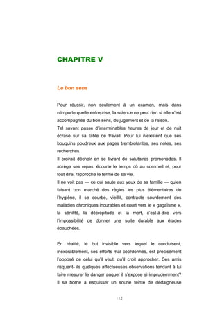 112
CHAPITRE V
Le bon sens
Pour réussir, non seulement à un examen, mais dans
n’importe quelle entreprise, la science ne peut rien si elle n’est
accompagnée du bon sens, du jugement et de la raison.
Tel savant passe d’interminables heures de jour et de nuit
écrasé sur sa table de travail. Pour lui n’existent que ses
bouquins poudreux aux pages tremblotantes, ses notes, ses
recherches.
Il croirait déchoir en se livrant de salutaires promenades. Il
abrège ses repas, écourte le temps dû au sommeil et, pour
tout dire, rapproche le terme de sa vie.
Il ne voit pas — ce qui saute aux yeux de sa famille — qu’en
faisant bon marché des règles les plus élémentaires de
l’hygiène, il se courbe, vieillit, contracte sourdement des
maladies chroniques incurables et court vers le « gagaïsme »,
la sénilité, la décrépitude et la mort, c’est-à-dire vers
l’impossibilité de donner une suite durable aux études
ébauchées.
En réalité, le but invisible vers lequel le conduisent,
inexorablement, ses efforts mal coordonnés, est précisément
l’opposé de celui qu’il veut, qu’il croit approcher. Ses amis
risquent- ils quelques affectueuses observations tendant à lui
faire mesurer le danger auquel il s’expose si imprudemment?
Il se borne à esquisser un sourie teinté de dédaigneuse
 