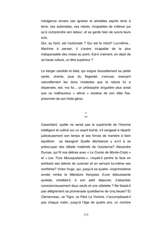 113
indulgence envers ces ignares et aimables esprits terre à
terre, ces automates, ces robots, incapables de s’élever jus
qu’à comprendre son labeur, et se garde bien de suivre leurs
avis.
Qui, au fond, est l’automate ? Qui est le robot? Lui-même...
Machine à penser, il s’avère incapable de la plus
indispensable des mises au point. Est-il vraiment, en dépit de
sa haute culture, un être supérieur ?
Le berger candide et béat, qui soigne doucettement sa petite
santé, chante, joue du flageolet, s’amuse, exerçant
naturellement les dons modestes que la nature lui a
dispensés, est, ma foi... un philosophe singulière plus avisé
que ce malheureux « abruti » esclave de son idée fixe,
prisonnier de son triste génie.
*
**
Cependant, quelle ne serait pas la supériorité de l’homme
intelligent et cultivé sur un esprit borné, s’il songeait à répartir
judicieusement son temps et ses forces de manière à bien
équilibrer sa besogne! Quelle déchéance y a-t-il à se
préoccuper des détails matériels de l’existence? Alexandre
Dumas, qui fit nos délices avec « Le Comte de Monte-Cristo »
et « Les Trois Mousquetaires », croyait-il perdre la face en
exhibant ses talents de cuisinier et en servant lui-même ses
confrères? Victor Hugo, qui, jusqu’à sa quatre- vingt-troisième
année nimba la littérature française d’une éblouissante
auréole, omettait-il, à son petit déjeuner, d’absorber
consciencieusement deux oeufs et une côtelette ? Ne faisait-il
pas allègrement sa promenade quotidienne de cinq lieues? Et
Clemenceau, ce Tigre, ce Père La Victoire, n’accomplissait-il
pas chaque matin, jusqu’à l’âge de quatre ans, un nombre
 