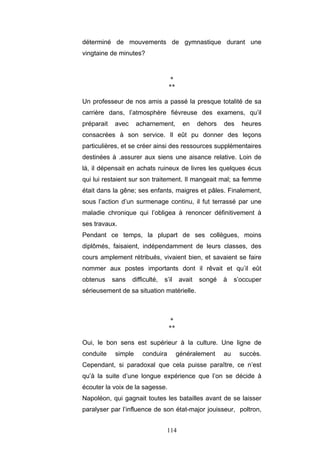 114
déterminé de mouvements de gymnastique durant une
vingtaine de minutes?
*
**
Un professeur de nos amis a passé la presque totalité de sa
carrière dans, l’atmosphère fiévreuse des examens, qu’il
préparait avec acharnement, en dehors des heures
consacrées à son service. Il eût pu donner des leçons
particulières, et se créer ainsi des ressources supplémentaires
destinées à .assurer aux siens une aisance relative. Loin de
là, il dépensait en achats ruineux de livres les quelques écus
qui lui restaient sur son traitement. Il mangeait mal; sa femme
était dans la gêne; ses enfants, maigres et pâles. Finalement,
sous l’action d’un surmenage continu, il fut terrassé par une
maladie chronique qui l’obligea à renoncer définitivement à
ses travaux.
Pendant ce temps, la plupart de ses collègues, moins
diplômés, faisaient, indépendamment de leurs classes, des
cours amplement rétribués, vivaient bien, et savaient se faire
nommer aux postes importants dont il rêvait et qu’il eût
obtenus sans difficulté, s’il avait songé à s’occuper
sérieusement de sa situation matérielle.
*
**
Oui, le bon sens est supérieur à la culture. Une ligne de
conduite simple conduira généralement au succès.
Cependant, si paradoxal que cela puisse paraître, ce n’est
qu’à la suite d’une longue expérience que l’on se décide à
écouter la voix de la sagesse.
Napoléon, qui gagnait toutes les batailles avant de se laisser
paralyser par l’influence de son état-major jouisseur, poltron,
 